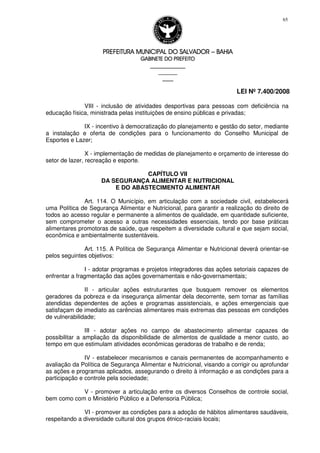 PREFEITURA MUNICIPAL DO SALVADORPREFEITURA MUNICIPAL DO SALVADORPREFEITURA MUNICIPAL DO SALVADORPREFEITURA MUNICIPAL DO SALVADOR –––– BAHIABAHIABAHIABAHIA
GABINETE DO PREFEITOGABINETE DO PREFEITOGABINETE DO PREFEITOGABINETE DO PREFEITO
____________________________________________________
____________________________
________________
LEI Nº 7.400/2008
65
VIII - inclusão de atividades desportivas para pessoas com deficiência na
educação física, ministrada pelas instituições de ensino públicas e privadas;
IX - incentivo à democratização do planejamento e gestão do setor, mediante
a instalação e oferta de condições para o funcionamento do Conselho Municipal de
Esportes e Lazer;
X - implementação de medidas de planejamento e orçamento de interesse do
setor de lazer, recreação e esporte.
CAPÍTULO VII
DA SEGURANÇA ALIMENTAR E NUTRICIONAL
E DO ABASTECIMENTO ALIMENTAR
Art. 114. O Município, em articulação com a sociedade civil, estabelecerá
uma Política de Segurança Alimentar e Nutricional, para garantir a realização do direito de
todos ao acesso regular e permanente a alimentos de qualidade, em quantidade suficiente,
sem comprometer o acesso a outras necessidades essenciais, tendo por base práticas
alimentares promotoras de saúde, que respeitem a diversidade cultural e que sejam social,
econômica e ambientalmente sustentáveis.
Art. 115. A Política de Segurança Alimentar e Nutricional deverá orientar-se
pelos seguintes objetivos:
I - adotar programas e projetos integradores das ações setoriais capazes de
enfrentar a fragmentação das ações governamentais e não-governamentais;
II - articular ações estruturantes que busquem remover os elementos
geradores da pobreza e da insegurança alimentar dela decorrente, sem tornar as famílias
atendidas dependentes de ações e programas assistenciais, e ações emergenciais que
satisfaçam de imediato as carências alimentares mais extremas das pessoas em condições
de vulnerabilidade;
III - adotar ações no campo de abastecimento alimentar capazes de
possibilitar a ampliação da disponibilidade de alimentos de qualidade a menor custo, ao
tempo em que estimulam atividades econômicas geradoras de trabalho e de renda;
IV - estabelecer mecanismos e canais permanentes de acompanhamento e
avaliação da Política de Segurança Alimentar e Nutricional, visando a corrigir ou aprofundar
as ações e programas aplicados, assegurando o direito à informação e as condições para a
participação e controle pela sociedade;
V - promover a articulação entre os diversos Conselhos de controle social,
bem como com o Ministério Público e a Defensoria Pública;
VI - promover as condições para a adoção de hábitos alimentares saudáveis,
respeitando a diversidade cultural dos grupos étnico-raciais locais;
 