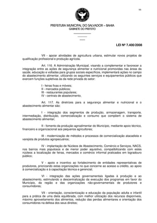 PREFEITURA MUNICIPAL DO SALVADORPREFEITURA MUNICIPAL DO SALVADORPREFEITURA MUNICIPAL DO SALVADORPREFEITURA MUNICIPAL DO SALVADOR –––– BAHIABAHIABAHIABAHIA
GABINETE DO PREFEITOGABINETE DO PREFEITOGABINETE DO PREFEITOGABINETE DO PREFEITO
____________________________________________________
____________________________
________________
LEI Nº 7.400/2008
66
VII - apoiar atividades de agricultura urbana, estimular novos projetos de
qualificação profissional e produção agrícola.
Art. 116. A Administração Municipal, visando a complementar e favorecer a
integração entre as ações de segurança alimentar e nutricional promovidas nas áreas da
saúde, educação e voltadas para grupos sociais específicos, implementará ações no campo
do abastecimento alimentar, utilizando os seguintes serviços e equipamentos públicos que
exercem funções supletivas às da rede privada do setor:
I - feiras fixas e móveis;
II - mercados públicos;
III - restaurantes populares;
IV - centrais de abastecimento.
Art. 117. As diretrizes para a segurança alimentar e nutricional e o
abastecimento alimentar são:
I - integração dos segmentos de produção, armazenagem, transporte,
intermediação, distribuição, comercialização e consumo que compõem o sistema de
abastecimento alimentar;
II - fomento da produção agroalimentar do Município, mediante apoio técnico,
financeiro e organizacional aos pequenos agricultores;
III - modernização de métodos e processos de comercialização atacadista e
varejista de produtos agropecuários;
IV - implantação de Núcleos de Abastecimento, Comércio e Serviços, NACS,
nos bairros mais populosos e de menor poder aquisitivo, compatibilizando com estes
núcleos a localização de feiras, mercados e comércio informal praticados em logradouro
público;
V - apoio e incentivo ao fortalecimento de entidades representativas de
produtores, priorizando estas organizações no que concerne ao acesso a crédito, ao apoio
à comercialização e à capacitação técnica e gerencial;
VI - integração das ações governamentais ligadas à produção e ao
abastecimento, estimulando a descentralização da execução dos programas em favor do
Município, da região e das organizações não-governamentais de produtores e
consumidores;
VII - orientação, conscientização e educação da população adulta e infantil
para a prática de uma dieta equilibrada, com melhor utilização dos recursos disponíveis,
máximo aproveitamento dos alimentos, redução das perdas alimentares e orientação dos
consumidores na defesa dos seus direitos;
 