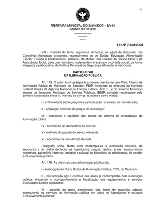 PREFEITURA MUNICIPAL DO SALVADORPREFEITURA MUNICIPAL DO SALVADORPREFEITURA MUNICIPAL DO SALVADORPREFEITURA MUNICIPAL DO SALVADOR –––– BAHIABAHIABAHIABAHIA
GABINETE DO PREFEITOGABINETE DO PREFEITOGABINETE DO PREFEITOGABINETE DO PREFEITO
____________________________________________________
____________________________
________________
LEI Nº 7.400/2008
67
VIII - inclusão do tema, segurança alimentar, na pauta de discussão dos
Conselhos Municipais existentes, especialmente os de Saúde, Educação, Alimentação
Escolar, Criança e Adolescentes, Tutelares, da Mulher, dos Direitos da Pessoa Idosa e de
Assistência Social, para que formulem, implementem e exerçam o controle social, de forma
integrada e participativa, da Política Municipal de Segurança Alimentar e Nutricional.
CAPÍTULO VIII
DA ILUMINAÇÃO PÚBLICA
Art. 118. O setor iluminação pública deverá orientar-se pelo Plano Diretor de
Iluminação Pública do Município do Salvador, PDIP, integrado às diretrizes do Governo
Federal através da Agência Nacional de Energia Elétrica, ANEEL, e do Governo Municipal
através da Secretaria Municipal de Serviços Públicos, SESP, entidade responsável pelo
controle e prestação direta ou indireta do serviço, buscando como metas:
I - uniformidade sócio-geográfica e priorização no serviço de manutenção;
II - ampliação contínua do parque de iluminação;
III - economia e equilíbrio das contas do sistema de arrecadação da
iluminação pública;
IV - eliminação do desperdício de energia;
V - melhoria do padrão do serviço oferecido;
VI - economia na manutenção da rede.
Parágrafo único. Neste setor contempla-se a iluminação corrente, de
segurança e de realce de todos os logradouros, praças, jardins, praias, equipamentos
esportivos, patrimônio histórico, artístico e cultural do Município ou nele locado, de caráter
exclusivamente público.
Art. 119. As diretrizes para a iluminação pública são:
I - elaboração do Plano Diretor de Iluminação Pública, PDIP, do Município;
II - manutenção ágil e contínua nas áreas já contempladas pela iluminação
pública, efetuando o acompanhamento e fiscalização dos equipamentos e serviços
executados durante o processo;
III - garantia do pleno atendimento das áreas de expansão urbana,
assegurando os serviços de iluminação pública em todos os logradouros e espaços
exclusivamente públicos;
 