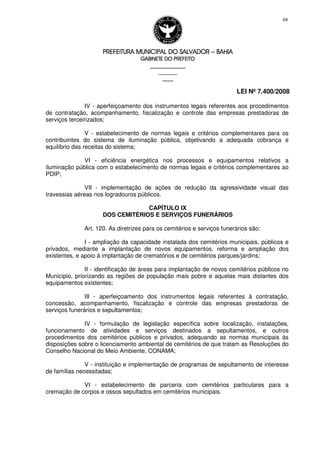 PREFEITURA MUNICIPAL DO SALVADORPREFEITURA MUNICIPAL DO SALVADORPREFEITURA MUNICIPAL DO SALVADORPREFEITURA MUNICIPAL DO SALVADOR –––– BAHIABAHIABAHIABAHIA
GABINETE DO PREFEITOGABINETE DO PREFEITOGABINETE DO PREFEITOGABINETE DO PREFEITO
____________________________________________________
____________________________
________________
LEI Nº 7.400/2008
68
IV - aperfeiçoamento dos instrumentos legais referentes aos procedimentos
de contratação, acompanhamento, fiscalização e controle das empresas prestadoras de
serviços terceirizados;
V - estabelecimento de normas legais e critérios complementares para os
contribuintes do sistema de iluminação pública, objetivando a adequada cobrança e
equilíbrio das receitas do sistema;
VI - eficiência energética nos processos e equipamentos relativos a
iluminação pública com o estabelecimento de normas legais e critérios complementares ao
PDIP;
VII - implementação de ações de redução da agressividade visual das
travessias aéreas nos logradouros públicos.
CAPÍTULO IX
DOS CEMITÉRIOS E SERVIÇOS FUNERÁRIOS
Art. 120. As diretrizes para os cemitérios e serviços funerários são:
I - ampliação da capacidade instalada dos cemitérios municipais, públicos e
privados, mediante a implantação de novos equipamentos, reforma e ampliação dos
existentes, e apoio à implantação de crematórios e de cemitérios parques/jardins;
II - identificação de áreas para implantação de novos cemitérios públicos no
Município, priorizando as regiões de população mais pobre e aquelas mais distantes dos
equipamentos existentes;
III - aperfeiçoamento dos instrumentos legais referentes à contratação,
concessão, acompanhamento, fiscalização e controle das empresas prestadoras de
serviços funerários e sepultamentos;
IV - formulação de legislação específica sobre localização, instalações,
funcionamento de atividades e serviços destinados a sepultamentos, e outros
procedimentos dos cemitérios públicos e privados, adequando as normas municipais às
disposições sobre o licenciamento ambiental de cemitérios de que tratam as Resoluções do
Conselho Nacional do Meio Ambiente, CONAMA;
V - instituição e implementação de programas de sepultamento de interesse
de famílias necessitadas;
VI - estabelecimento de parceria com cemitérios particulares para a
cremação de corpos e ossos sepultados em cemitérios municipais.
 