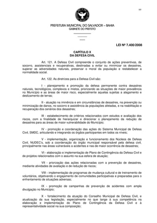 PREFEITURA MUNICIPAL DO SALVADORPREFEITURA MUNICIPAL DO SALVADORPREFEITURA MUNICIPAL DO SALVADORPREFEITURA MUNICIPAL DO SALVADOR –––– BAHIABAHIABAHIABAHIA
GABINETE DO PREFEITOGABINETE DO PREFEITOGABINETE DO PREFEITOGABINETE DO PREFEITO
____________________________________________________
____________________________
________________
LEI Nº 7.400/2008
69
CAPÍTULO X
DA DEFESA CIVIL
Art. 121. A Defesa Civil compreende o conjunto de ações preventivas, de
socorro, assistenciais e recuperativas, destinadas a evitar ou minimizar os desastres,
superar as adversidades naturais, preservar o moral da população e restabelecer a
normalidade social.
Art. 122. As diretrizes para a Defesa Civil são:
I - planejamento e promoção da defesa permanente contra desastres
naturais, tecnológicos, complexos e mistos, priorizando as situações de maior prevalência
no Município e as áreas de maior risco, especialmente aquelas sujeitas a alagamento e
deslizamento de terras;
II - atuação na iminência e em circunstâncias de desastres, na prevenção ou
minimização de danos, no socorro e assistência às populações afetadas, e na reabilitação e
recuperação dos cenários dos desastres;
III - estabelecimento de critérios relacionados com estudos e avaliação dos
riscos, com a finalidade de hierarquizar e direcionar o planejamento da redução de
desastres para as áreas de maior vulnerabilidade do Município;
IV - promoção e coordenação das ações do Sistema Municipal de Defesa
Civil, SMDC, articulando e integrando os órgãos participantes em todos os níveis;
V - implementação, organização e funcionamento dos Núcleos de Defesa
Civil, NUDEC’s, sob a coordenação do órgão municipal responsável pela defesa civil,
principalmente nas áreas vulneráveis a acidentes e nas de maior ocorrência de desastres;
VI - elaboração e implementação de Plano de Contingência da Defesa Civil e
de projetos relacionados com o assunto na sua esfera de atuação;
VII - priorização das ações relacionadas com a prevenção de desastres,
mediante atividades de avaliação e de redução de riscos;
VIII - implementação de programas de mudança cultural e de treinamento de
voluntários, objetivando o engajamento de comunidades participativas e preparadas para o
enfrentamento de situações adversas;
IX - promoção de campanhas de prevenção de acidentes com ampla
divulgação no Município;
X - fortalecimento da atuação do Conselho Municipal de Defesa Civil, e
atualização da sua legislação, especialmente no que tange à sua competência na
elaboração e implementação do Plano de Contingência da Defesa Civil e à
representatividade social na sua composição;
 