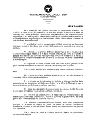 PREFEITURA MUNICIPAL DO SALVADORPREFEITURA MUNICIPAL DO SALVADORPREFEITURA MUNICIPAL DO SALVADORPREFEITURA MUNICIPAL DO SALVADOR –––– BAHIABAHIABAHIABAHIA
GABINETE DO PREFEITOGABINETE DO PREFEITOGABINETE DO PREFEITOGABINETE DO PREFEITO
____________________________________________________
____________________________
________________
LEI Nº 7.400/2008
7
IV - integração das políticas orientadas ao crescimento econômico às
políticas de cunho social, em especial às de reparação voltadas à comunidade negra, às
mulheres, aos chefes de famílias considerados analfabetos funcionais e com rendimento
mensal inferior ao salário mínimo e pessoas com deficiência, estabelecendo programas e
ações direcionados ao enfrentamento das condições críticas relacionadas à ocupação da
mão-de-obra e à exclusão social;
V - prioridade e incentivo aos setores da atividade econômica que façam uso
intensivo e crescente de mão-de-obra formal, trabalho autônomo, cooperativas e economia
solidária;
VI - estímulo aos segmentos dinâmicos dos serviços e ramos industriais que
incorporem tecnologias modernas e de baixo impacto ambiental, de forma a consolidar a
posição de excelência do Município nos segmentos com poder de liderança e inovação,
intensificando a complementaridade entre a cidade e sua área de influência e expandindo
suas exportações;
VII - apoio às indústrias criativas locais, bem como à produção cultural em
geral, de modo a diversificar e valorizar a oferta de bens e serviços no Município;
VIII - incentivo à qualificação, diversificação e internacionalização do turismo
local;
IX - incentivo ao turismo hospitalar de alta tecnologia com a implantação de
hospitais e clínicas de alto padrão tecnológico;
X - priorização de investimentos em logística e telecomunicações, base
estratégica para o suporte das atividades econômicas no território do Município e para o
incremento de seu comércio exterior de bens e serviços;
XI - apoio às organizações locais dedicadas à pesquisa, difusão de novas
tecnologias e formação de trabalhadores qualificados e criativos;
XII - incentivo ao associativismo e à incorporação de microempresas e de
trabalhadores autônomos à formalidade, visando o aumento da produtividade, da renda
gerada e da sustentabilidade dos pequenos negócios;
XIII - incentivo ao empreendedorismo inclusivo, tendo como protagonistas
principais as mulheres, os negros, os jovens, os chefes de famílias considerados
analfabetos funcionais e com rendimento mensal inferior ao salário mínimo e as pessoas
com deficiência;
XIV - criação de zonas econômicas especiais abertas ao investimento
nacional e internacional.
 