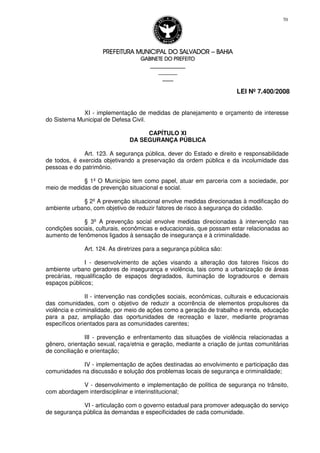 PREFEITURA MUNICIPAL DO SALVADORPREFEITURA MUNICIPAL DO SALVADORPREFEITURA MUNICIPAL DO SALVADORPREFEITURA MUNICIPAL DO SALVADOR –––– BAHIABAHIABAHIABAHIA
GABINETE DO PREFEITOGABINETE DO PREFEITOGABINETE DO PREFEITOGABINETE DO PREFEITO
____________________________________________________
____________________________
________________
LEI Nº 7.400/2008
70
XI - implementação de medidas de planejamento e orçamento de interesse
do Sistema Municipal de Defesa Civil.
CAPÍTULO XI
DA SEGURANÇA PÚBLICA
Art. 123. A segurança pública, dever do Estado e direito e responsabilidade
de todos, é exercida objetivando a preservação da ordem pública e da incolumidade das
pessoas e do patrimônio.
§ 1º O Município tem como papel, atuar em parceria com a sociedade, por
meio de medidas de prevenção situacional e social.
§ 2º A prevenção situacional envolve medidas direcionadas à modificação do
ambiente urbano, com objetivo de reduzir fatores de risco à segurança do cidadão.
§ 3º A prevenção social envolve medidas direcionadas à intervenção nas
condições sociais, culturais, econômicas e educacionais, que possam estar relacionadas ao
aumento de fenômenos ligados à sensação de insegurança e à criminalidade.
Art. 124. As diretrizes para a segurança pública são:
I - desenvolvimento de ações visando a alteração dos fatores físicos do
ambiente urbano geradores de insegurança e violência, tais como a urbanização de áreas
precárias, requalificação de espaços degradados, iluminação de logradouros e demais
espaços públicos;
II - intervenção nas condições sociais, econômicas, culturais e educacionais
das comunidades, com o objetivo de reduzir a ocorrência de elementos propulsores da
violência e criminalidade, por meio de ações como a geração de trabalho e renda, educação
para a paz, ampliação das oportunidades de recreação e lazer, mediante programas
específicos orientados para as comunidades carentes;
III - prevenção e enfrentamento das situações de violência relacionadas a
gênero, orientação sexual, raça/etnia e geração, mediante a criação de juntas comunitárias
de conciliação e orientação;
IV - implementação de ações destinadas ao envolvimento e participação das
comunidades na discussão e solução dos problemas locais de segurança e criminalidade;
V - desenvolvimento e implementação de política de segurança no trânsito,
com abordagem interdisciplinar e interinstitucional;
VI - articulação com o governo estadual para promover adequação do serviço
de segurança pública às demandas e especificidades de cada comunidade.
 