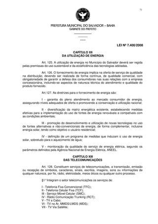 PREFEITURA MUNICIPAL DO SALVADORPREFEITURA MUNICIPAL DO SALVADORPREFEITURA MUNICIPAL DO SALVADORPREFEITURA MUNICIPAL DO SALVADOR –––– BAHIABAHIABAHIABAHIA
GABINETE DO PREFEITOGABINETE DO PREFEITOGABINETE DO PREFEITOGABINETE DO PREFEITO
____________________________________________________
____________________________
________________
LEI Nº 7.400/2008
71
CAPÍTULO XII
DA UTILIZAÇÃO DE ENERGIA
Art. 125. A utilização de energia no Município do Salvador deverá ser regida
pelas premissas do uso sustentável e da ecoeficiência das tecnologias adotadas.
Art. 126. O fornecimento de energia implica na oferta de serviço de qualidade
na distribuição, devendo ser realizada de forma contínua, de qualidade comercial, com
obrigatoriedade de garantir a defesa dos consumidores nas suas relações com a empresa
concessionária, incluindo-se aspectos de natureza técnica do atendimento e qualidade do
produto fornecido.
Art.127. As diretrizes para o fornecimento de energia são:
I - garantia do pleno atendimento ao mercado consumidor de energia,
assegurando níveis adequados de oferta e promovendo a conservação e utilização racional;
II - diversificação da matriz energética existente, estabelecendo medidas
efetivas para a implementação do uso de fontes de energia renováveis e compatíveis com
as condições ambientais;
III - promoção do desenvolvimento e utilização de novas tecnologias no uso
de fontes alternativas e não-convencionais de energia, de forma complementar, inclusive
energia solar, tendo como objetivo o usuário residencial;
IV - definição de um programa de medidas que induzam o uso de energia
solar, sobretudo para o aquecimento de água;
V - monitoração da qualidade do serviço de energia elétrica, segundo os
parâmetros definidos pela Agência Nacional de Energia Elétrica, ANEEL.
CAPÍTULO XIII
DAS TELECOMUNICAÇÕES
Art. 128. Constituem serviços de telecomunicações, a transmissão, emissão
ou recepção de símbolos, caracteres, sinais, escritos, imagens, sons ou informações de
qualquer natureza, por fio, rádio, eletricidade, meios óticos ou qualquer outro processo.
§1°Integram o setor telecomunicações os serviços de:
I - Telefonia Fixa Convencional (TFC);
II - Telefonia Celular Fixa (TCF);
III - Serviço Móvel Celular (SMC);
IV - Rádio Comunicação Trunking (RCT);
V - TV a Cabo;
VI - TV no Ar, MMDS/LMDS (MDS);
VII - TV Via Satélite;
 