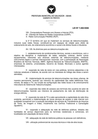PREFEITURA MUNICIPAL DO SALVADORPREFEITURA MUNICIPAL DO SALVADORPREFEITURA MUNICIPAL DO SALVADORPREFEITURA MUNICIPAL DO SALVADOR –––– BAHIABAHIABAHIABAHIA
GABINETE DO PREFEITOGABINETE DO PREFEITOGABINETE DO PREFEITOGABINETE DO PREFEITO
____________________________________________________
____________________________
________________
LEI Nº 7.400/2008
72
VIII - Computadores Pessoais com Acesso a Internet (PCI);
IX - Clientes de Dados em Redes Corporativas (CORP);
X - Rádio Comunicação PAGING (RCP).
§ 2° O território em que se implantam os serviços de telecomunicações,
inclusive suas redes físicas, constituem-se em espaços da cidade para efeito de
ordenamento do solo, de ordenamento econômico e social e de efeitos fiscais e tributários.
Art. 129. As diretrizes para as telecomunicações são:
I - estabelecimento de condicionantes técnicos, sociais e econômicos, com o
objetivo de disciplinar a implantação de redes, estações, antenas, dentre outros
equipamentos, referentes aos diversos sistemas de telecomunicações, mediante
instrumentos legais e normas internacionais/ nacionais, com a participação da Associação
Brasileira de Normas Técnicas, ABNT, Agência Nacional de Telecomunicações, ANATEL,
empresas do sistema, universidades, Governo do Estado, Município e outros agentes
interessados;
II - expansão da rede de dutos em vias públicas, terrenos adjacentes e de
rodovias estaduais e federais, de acordo com os interesses do tráfego das áreas a serem
atendidas;
III - implementação de serviços de telecomunicações nas áreas urbanas, de
maneira permanente, fazendo uso intensivo da capilaridade das redes telefônicas fixas,
móveis, de dados e TV, em função da configuração das redes locais e do entroncamento
interurbano do Sistema de Telecomunicações;
IV - expansão das redes de acessos aos terminais dos usuários do setor de
telecomunicações, fazendo uso intensivo do posteamento da rede de distribuição de
energia elétrica;
V - expansão da rede de TV a cabo aproveitando a capilaridade da rede ótica
existente, permitindo a implementação de novos serviços de acesso à rede internet com
qualidade compatível com a evolução tecnológica de serviços de Transferência de Arquivos
de Texto, de Imagem e Vídeo, inicialmente nos Centros Tradicional e Camaragibe
(Iguatemi);
VI - expansão e adequação da rede de telefones públicos, dotados das
facilidades de serviço disponíveis para os terminais residenciais e comerciais, em
localidades com população de baixa renda;
VII - adequação da rede de telefones públicos às pessoas com deficiência;
VIII - utilização preferencial de recursos técnicos e mão-de-obra locais.
 