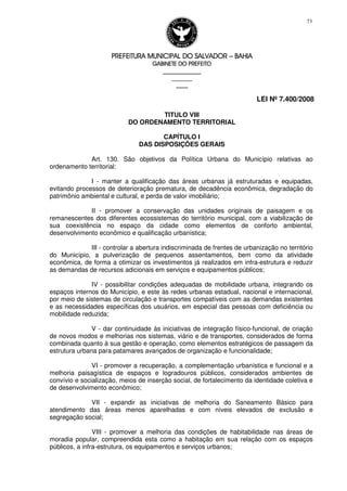 PREFEITURA MUNICIPAL DO SALVADORPREFEITURA MUNICIPAL DO SALVADORPREFEITURA MUNICIPAL DO SALVADORPREFEITURA MUNICIPAL DO SALVADOR –––– BAHIABAHIABAHIABAHIA
GABINETE DO PREFEITOGABINETE DO PREFEITOGABINETE DO PREFEITOGABINETE DO PREFEITO
____________________________________________________
____________________________
________________
LEI Nº 7.400/2008
73
TITULO VIII
DO ORDENAMENTO TERRITORIAL
CAPÍTULO I
DAS DISPOSIÇÕES GERAIS
Art. 130. São objetivos da Política Urbana do Município relativas ao
ordenamento territorial:
I - manter a qualificação das áreas urbanas já estruturadas e equipadas,
evitando processos de deterioração prematura, de decadência econômica, degradação do
patrimônio ambiental e cultural, e perda de valor imobiliário;
II - promover a conservação das unidades originais de paisagem e os
remanescentes dos diferentes ecossistemas do território municipal, com a viabilização de
sua coexistência no espaço da cidade como elementos de conforto ambiental,
desenvolvimento econômico e qualificação urbanística;
III - controlar a abertura indiscriminada de frentes de urbanização no território
do Município, a pulverização de pequenos assentamentos, bem como da atividade
econômica, de forma a otimizar os investimentos já realizados em infra-estrutura e reduzir
as demandas de recursos adicionais em serviços e equipamentos públicos;
IV - possibilitar condições adequadas de mobilidade urbana, integrando os
espaços internos do Município, e este às redes urbanas estadual, nacional e internacional,
por meio de sistemas de circulação e transportes compatíveis com as demandas existentes
e as necessidades específicas dos usuários, em especial das pessoas com deficiência ou
mobilidade reduzida;
V - dar continuidade às iniciativas de integração físico-funcional, de criação
de novos modos e melhorias nos sistemas, viário e de transportes, considerados de forma
combinada quanto à sua gestão e operação, como elementos estratégicos de passagem da
estrutura urbana para patamares avançados de organização e funcionalidade;
VI - promover a recuperação, a complementação urbanística e funcional e a
melhoria paisagística de espaços e logradouros públicos, considerados ambientes de
convívio e socialização, meios de inserção social, de fortalecimento da identidade coletiva e
de desenvolvimento econômico;
VII - expandir as iniciativas de melhoria do Saneamento Básico para
atendimento das áreas menos aparelhadas e com níveis elevados de exclusão e
segregação social;
VIII - promover a melhoria das condições de habitabilidade nas áreas de
moradia popular, compreendida esta como a habitação em sua relação com os espaços
públicos, a infra-estrutura, os equipamentos e serviços urbanos;
 