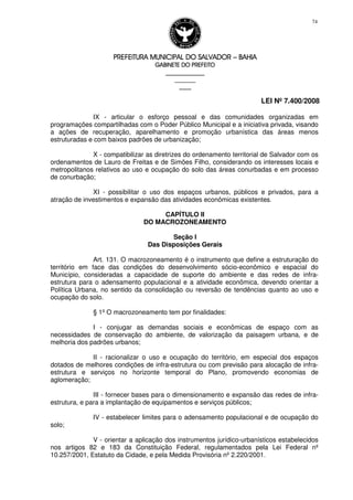 PREFEITURA MUNICIPAL DO SALVADORPREFEITURA MUNICIPAL DO SALVADORPREFEITURA MUNICIPAL DO SALVADORPREFEITURA MUNICIPAL DO SALVADOR –––– BAHIABAHIABAHIABAHIA
GABINETE DO PREFEITOGABINETE DO PREFEITOGABINETE DO PREFEITOGABINETE DO PREFEITO
____________________________________________________
____________________________
________________
LEI Nº 7.400/2008
74
IX - articular o esforço pessoal e das comunidades organizadas em
programações compartilhadas com o Poder Público Municipal e a iniciativa privada, visando
a ações de recuperação, aparelhamento e promoção urbanística das áreas menos
estruturadas e com baixos padrões de urbanização;
X - compatibilizar as diretrizes do ordenamento territorial de Salvador com os
ordenamentos de Lauro de Freitas e de Simões Filho, considerando os interesses locais e
metropolitanos relativos ao uso e ocupação do solo das áreas conurbadas e em processo
de conurbação;
XI - possibilitar o uso dos espaços urbanos, públicos e privados, para a
atração de investimentos e expansão das atividades econômicas existentes.
CAPÍTULO II
DO MACROZONEAMENTO
Seção I
Das Disposições Gerais
Art. 131. O macrozoneamento é o instrumento que define a estruturação do
território em face das condições do desenvolvimento sócio-econômico e espacial do
Município, consideradas a capacidade de suporte do ambiente e das redes de infra-
estrutura para o adensamento populacional e a atividade econômica, devendo orientar a
Política Urbana, no sentido da consolidação ou reversão de tendências quanto ao uso e
ocupação do solo.
§ 1º O macrozoneamento tem por finalidades:
I - conjugar as demandas sociais e econômicas de espaço com as
necessidades de conservação do ambiente, de valorização da paisagem urbana, e de
melhoria dos padrões urbanos;
II - racionalizar o uso e ocupação do território, em especial dos espaços
dotados de melhores condições de infra-estrutura ou com previsão para alocação de infra-
estrutura e serviços no horizonte temporal do Plano, promovendo economias de
aglomeração;
III - fornecer bases para o dimensionamento e expansão das redes de infra-
estrutura, e para a implantação de equipamentos e serviços públicos;
IV - estabelecer limites para o adensamento populacional e de ocupação do
solo;
V - orientar a aplicação dos instrumentos jurídico-urbanísticos estabelecidos
nos artigos 82 e 183 da Constituição Federal, regulamentados pela Lei Federal nº
10.257/2001, Estatuto da Cidade, e pela Medida Provisória nº 2.220/2001.
 