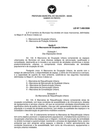 PREFEITURA MUNICIPAL DO SALVADORPREFEITURA MUNICIPAL DO SALVADORPREFEITURA MUNICIPAL DO SALVADORPREFEITURA MUNICIPAL DO SALVADOR –––– BAHIABAHIABAHIABAHIA
GABINETE DO PREFEITOGABINETE DO PREFEITOGABINETE DO PREFEITOGABINETE DO PREFEITO
____________________________________________________
____________________________
________________
LEI Nº 7.400/2008
75
§ 2º O território do Município fica dividido em duas macrozonas, delimitadas
no Mapa 01 do Anexo 3 desta Lei:
I – Macrozona de Ocupação Urbana;
II – Macrozona de Proteção Ambiental.
Seção II
Da Macrozona de Ocupação Urbana
Subseção I
Das Disposições Gerais
Art. 132. A Macrozona de Ocupação Urbana compreende os espaços
urbanizados do Município em seus diversos estágios de estruturação, qualificação e
consolidação, destinando-se à moradia e ao exercício de atividades econômicas e sociais
predominantemente urbanas, e comportando níveis diferenciados de densidade
populacional e de ocupação do solo.
Parágrafo único. A Macrozona de Ocupação Urbana, de acordo com o
estágio de adensamento, a disponibilidade de espaço, a oferta de infra-estrutura e serviços,
e a capacidade de suporte do meio ambiente, subdivide-se nas seguintes macroáreas
delimitadas no Mapa 01, do Anexo 3 desta Lei:
I – Macroárea de Requalificação Urbana;
II – Macroárea de Manutenção da Qualidade Urbana;
III – Macroárea de Reestruturação Urbana;
IV – Macroárea de Estruturação Urbana;
V – Macroárea de Consolidação Urbana.
Subseção II
Da Macroárea de Requalificação Urbana
Art. 133. A Macroárea de Requalificação Urbana compreende áreas de
ocupação consolidada, com boas condições de acessibilidade e de infra-estrutura, dotadas
de equipamentos e serviços urbanos, em que se concentram atividades diversificadas com
significativa oferta de postos de trabalho, mas que vêm apresentando tendência à perda de
população e à evasão da atividade econômica, com efeitos na qualidade dos espaços e na
ociosidade e desvalorização do patrimônio imobiliário existente.
Art. 134. O ordenamento territorial na Macroárea de Requalificação Urbana
tem como objetivo promover o readensamento populacional, o fortalecimento econômico e a
recuperação urbanística dos espaços que a integram, mantendo sua função de centralidade
no âmbito municipal e supramunicipal, revertendo o processo de degradação física, social e
ambiental que vem atingindo vários espaços, e obtendo o melhor aproveitamento das
condições locacionais e de acessibilidade, bem como da infra-estrutura, equipamentos e
serviços urbanos instalados.
 