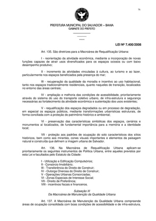 PREFEITURA MUNICIPAL DO SALVADORPREFEITURA MUNICIPAL DO SALVADORPREFEITURA MUNICIPAL DO SALVADORPREFEITURA MUNICIPAL DO SALVADOR –––– BAHIABAHIABAHIABAHIA
GABINETE DO PREFEITOGABINETE DO PREFEITOGABINETE DO PREFEITOGABINETE DO PREFEITO
____________________________________________________
____________________________
________________
LEI Nº 7.400/2008
76
Art. 135. São diretrizes para a Macroárea de Requalificação Urbana:
I - reorientação da atividade econômica, mediante a incorporação de novas
funções capazes de atrair usos diversificados para os espaços ociosos ou com baixo
desempenho produtivo;
II - incremento às atividades vinculadas à cultura, ao turismo e ao lazer,
particularmente nos espaços beneficiados pela presença do mar;
III - recuperação da qualidade da moradia e incentivo ao uso habitacional,
tanto nos espaços tradicionalmente residenciais, quanto naqueles de transição, localizados
no entorno das áreas centrais;
IV - ampliação e melhoria das condições de acessibilidade, prioritariamente
através do sistema do uso do transporte coletivo urbano, de infra-estrutura e segurança
necessárias ao fortalecimento da atividade econômica e sustentação dos usos existentes;
V - requalificação dos espaços degradados ou em processo de degradação,
em especial os espaços públicos, mediante transformações urbanísticas estruturais, de
forma conciliada com a proteção do patrimônio histórico e ambiental;
VI - preservação das características simbólicas dos espaços, cenários e
monumentos aí localizados, de fundamental importância para a memória e a identidade
local;
VII - proteção aos padrões de ocupação do solo característicos dos sítios
históricos, bem como aos mirantes, cones visuais importantes e elementos da paisagem
natural e construída que definem a imagem urbana de Salvador.
Art. 136. Na Macroárea de Requalificação Urbana aplicam-se
prioritariamente os seguintes instrumentos de Política Urbana, entre aqueles previstos por
esta Lei e facultados pelo Estatuto da Cidade:
I - Utilização e Edificação Compulsórios;
II - Consórcio Imobiliário;
III - Transferência do Direito de Construir;
IV - Outorga Onerosa do Direito de Construir;
V - Operações Urbanas Consorciadas;
VI - Zonas Especiais de Interesse Social;
VII - Direito de Preferência;
VIII - incentivos fiscais e financeiros.
Subseção III
Da Macroárea de Manutenção da Qualidade Urbana
Art. 137. A Macroárea de Manutenção da Qualidade Urbana compreende
áreas de ocupação consolidada com boas condições de acessibilidade e de infra-estrutura,
 