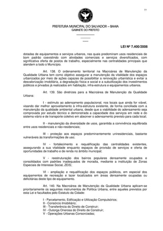 PREFEITURA MUNICIPAL DO SALVADORPREFEITURA MUNICIPAL DO SALVADORPREFEITURA MUNICIPAL DO SALVADORPREFEITURA MUNICIPAL DO SALVADOR –––– BAHIABAHIABAHIABAHIA
GABINETE DO PREFEITOGABINETE DO PREFEITOGABINETE DO PREFEITOGABINETE DO PREFEITO
____________________________________________________
____________________________
________________
LEI Nº 7.400/2008
77
dotadas de equipamentos e serviços urbanos, nas quais predominam usos residenciais de
bom padrão coexistindo com atividades comerciais e serviços diversificados, com
significativa oferta de postos de trabalho, especialmente nas centralidades principais que
atendem a todo o Município.
Art. 138. O ordenamento territorial na Macroárea de Manutenção da
Qualidade Urbana tem como objetivo assegurar a manutenção da vitalidade dos espaços
urbanizados por meio de ações capazes de possibilitar a renovação urbanística e evitar a
desvalorização imobiliária, a degradação física e social e a subutilização dos investimentos
públicos e privados já realizados em habitação, infra-estrutura e equipamentos urbanos.
Art. 139. São diretrizes para a Macroárea de Manutenção da Qualidade
Urbana:
I - estímulo ao adensamento populacional, nos locais que ainda for viável,
visando dar melhor aproveitamento à infra-estrutura existente, de forma conciliada com a
manutenção da qualidade ambiental urbana, desde que a viabilidade do adensamento seja
comprovada por estudo técnico e demonstrada a capacidade dos serviços em rede e do
sistema viário e de transporte coletivo em absorver o adensamento previsto para cada local;
II - manutenção da diversidade de usos, garantida a convivência equilibrada
entre usos residenciais e não-residenciais;
III - proteção aos espaços predominantemente uniresidenciais, bastante
vulneráveis às transformações de uso;
IV - fortalecimento e requalificação das centralidades existentes,
assegurando a sua vitalidade enquanto espaços de provisão de serviços e oferta de
oportunidades de trabalho e de renda no âmbito municipal;
V - reestruturação dos bairros populares densamente ocupados e
consolidados com padrões inadequados de moradia, mediante a instituição de Zonas
Especiais de Interesse Social, ZEIS;
VI - ampliação e requalificação dos espaços públicos, em especial dos
equipamentos de recreação e lazer localizados em áreas densamente ocupadas ou
deficitárias deste tipo de equipamento.
Art. 140. Na Macroárea de Manutenção da Qualidade Urbana aplicam-se
prioritariamente os seguintes instrumentos de Política Urbana, entre aqueles previstos por
esta Lei e facultados pelo Estatuto da Cidade:
I - Parcelamento, Edificação e Utilização Compulsórios;
II - Consórcio Imobiliário;
III - Transferência do Direito de Construir;
IV - Outorga Onerosa do Direito de Construir;
V - Operações Urbanas Consorciadas;
 