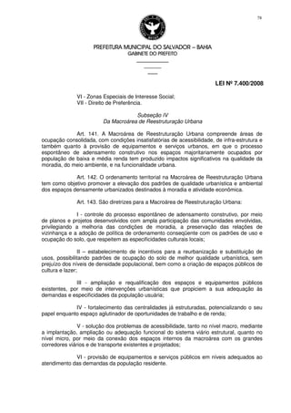 PREFEITURA MUNICIPAL DO SALVADORPREFEITURA MUNICIPAL DO SALVADORPREFEITURA MUNICIPAL DO SALVADORPREFEITURA MUNICIPAL DO SALVADOR –––– BAHIABAHIABAHIABAHIA
GABINETE DO PREFEITOGABINETE DO PREFEITOGABINETE DO PREFEITOGABINETE DO PREFEITO
____________________________________________________
____________________________
________________
LEI Nº 7.400/2008
78
VI - Zonas Especiais de Interesse Social;
VII - Direito de Preferência.
Subseção IV
Da Macroárea de Reestruturação Urbana
Art. 141. A Macroárea de Reestruturação Urbana compreende áreas de
ocupação consolidada, com condições insatisfatórias de acessibilidade, de infra-estrutura e
também quanto à provisão de equipamentos e serviços urbanos, em que o processo
espontâneo de adensamento construtivo nos espaços majoritariamente ocupados por
população de baixa e média renda tem produzido impactos significativos na qualidade da
moradia, do meio ambiente, e na funcionalidade urbana.
Art. 142. O ordenamento territorial na Macroárea de Reestruturação Urbana
tem como objetivo promover a elevação dos padrões de qualidade urbanística e ambiental
dos espaços densamente urbanizados destinados à moradia e atividade econômica.
Art. 143. São diretrizes para a Macroárea de Reestruturação Urbana:
I - controle do processo espontâneo de adensamento construtivo, por meio
de planos e projetos desenvolvidos com ampla participação das comunidades envolvidas,
privilegiando a melhoria das condições de moradia, a preservação das relações de
vizinhança e a adoção de política de ordenamento conseqüente com os padrões de uso e
ocupação do solo, que respeitem as especificidades culturais locais;
II – estabelecimento de incentivos para a reurbanização e substituição de
usos, possibilitando padrões de ocupação do solo de melhor qualidade urbanística, sem
prejuízo dos níveis de densidade populacional, bem como a criação de espaços públicos de
cultura e lazer;
III - ampliação e requalificação dos espaços e equipamentos públicos
existentes, por meio de intervenções urbanísticas que propiciem a sua adequação às
demandas e especificidades da população usuária;
IV - fortalecimento das centralidades já estruturadas, potencializando o seu
papel enquanto espaço aglutinador de oportunidades de trabalho e de renda;
V - solução dos problemas de acessibilidade, tanto no nível macro, mediante
a implantação, ampliação ou adequação funcional do sistema viário estrutural, quanto no
nível micro, por meio da conexão dos espaços internos da macroárea com os grandes
corredores viários e de transporte existentes e projetados;
VI - provisão de equipamentos e serviços públicos em níveis adequados ao
atendimento das demandas da população residente.
 