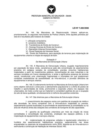 PREFEITURA MUNICIPAL DO SALVADORPREFEITURA MUNICIPAL DO SALVADORPREFEITURA MUNICIPAL DO SALVADORPREFEITURA MUNICIPAL DO SALVADOR –––– BAHIABAHIABAHIABAHIA
GABINETE DO PREFEITOGABINETE DO PREFEITOGABINETE DO PREFEITOGABINETE DO PREFEITO
____________________________________________________
____________________________
________________
LEI Nº 7.400/2008
79
Art. 144. Na Macroárea de Reestruturação Urbana aplicam-se,
prioritariamente, os seguintes instrumentos de Política Urbana, entre aqueles previstos por
esta lei e facultados pelo Estatuto da Cidade:
I - utilização compulsória;
II - consórcio imobiliário;
III - Transferência do Direito de Construir;
IV - Outorga Onerosa do Direito de Construir;
V - Operações Urbanas Consorciadas;
VI - Zonas Especiais de Interesse Social;
VII - Direito de Preferência, para aquisição de terrenos para implantação de
equipamentos urbanos e criação de espaços de lazer.
Subseção V
Da Macroárea de Estruturação Urbana
Art. 145. A Macroárea de Estruturação Urbana, ocupada majoritariamente
por população de baixa renda, caracteriza-se pala alta concentração de assentamentos
precários em estágios variados de consolidação, grandes conjuntos habitacionais
implantados a partir de investimentos públicos, concentrações de usos industriais e de
serviços correlatos em franca obsolescência, e ainda a significativa presença de terrenos
vazios, constituindo uma urbanização fragmentada e incompleta em que predominam
condições insatisfatórias de acessibilidade, de infra-estrutura, e provisão deficitária de
equipamentos e serviços urbanos.
Art. 146. O ordenamento territorial na Macroárea de Estruturação Urbana tem
como objetivo estruturar a área para o adensamento populacional e a oferta de postos de
trabalho e oportunidades de renda, promovendo a expansão urbana nos espaços não
urbanizados, de modo a evitar que se implantem e consolidem padrões de uso e ocupação
do solo de baixa qualidade, simultaneamente à melhoria dos padrões existentes.
Art. 147. São diretrizes para a Macroárea de Estruturação Urbana:
I - preenchimento dos espaços vazios com padrões de ocupação de média e
alta densidade, de forma compatível com a infra-estrutura implantada ou prevista,
especialmente quando localizadas na proximidade de assentamentos já consolidados ou na
área de influência direta das estações dos corredores de transporte de alta capacidade;
II - garantia da qualificação urbanística por meio da criação de novas
centralidades e consolidação das existentes, ampliação dos espaços públicos, e da
implantação de equipamentos e serviços urbanos;
III - implementação de programas voltados à regularização urbanística e
fundiária dos assentamentos habitacionais precários, especialmente nas áreas
enquadradas ou passíveis de enquadramento como ZEIS, dotando-as de infra-estrutura e
estimulando a construção de Habitação de Interesse Social, HIS;
 