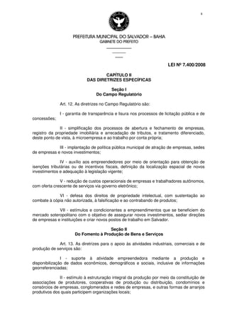 PREFEITURA MUNICIPAL DO SALVADORPREFEITURA MUNICIPAL DO SALVADORPREFEITURA MUNICIPAL DO SALVADORPREFEITURA MUNICIPAL DO SALVADOR –––– BAHIABAHIABAHIABAHIA
GABINETE DO PREFEITOGABINETE DO PREFEITOGABINETE DO PREFEITOGABINETE DO PREFEITO
____________________________________________________
____________________________
________________
LEI Nº 7.400/2008
8
CAPÍTULO II
DAS DIRETRIZES ESPECÍFICAS
Seção I
Do Campo Regulatório
Art. 12. As diretrizes no Campo Regulatório são:
I - garantia de transparência e lisura nos processos de licitação pública e de
concessões;
II - simplificação dos processos de abertura e fechamento de empresas,
registro da propriedade imobiliária e arrecadação de tributos, e tratamento diferenciado,
deste ponto de vista, à microempresa e ao trabalho por conta própria;
III - implantação de política pública municipal de atração de empresas, sedes
de empresas e novos investimentos;
IV - auxílio aos empreendedores por meio de orientação para obtenção de
isenções tributárias ou de incentivos fiscais, definição da localização espacial de novos
investimentos e adequação à legislação vigente;
V - redução de custos operacionais de empresas e trabalhadores autônomos,
com oferta crescente de serviços via governo eletrônico;
VI - defesa dos direitos de propriedade intelectual, com sustentação ao
combate à cópia não autorizada, à falsificação e ao contrabando de produtos;
VII - estímulos e condicionantes a empreendimentos que se beneficiem do
mercado soteropolitano com o objetivo de assegurar novos investimentos, sediar direções
de empresas e instituições e criar novos postos de trabalho em Salvador.
Seção II
Do Fomento à Produção de Bens e Serviços
Art. 13. As diretrizes para o apoio às atividades industriais, comerciais e de
produção de serviços são:
I - suporte à atividade empreendedora mediante a produção e
disponibilização de dados econômicos, demográficos e sociais, inclusive de informações
georreferenciadas;
II - estímulo à estruturação integral da produção por meio da constituição de
associações de produtores, cooperativas de produção ou distribuição, condomínios e
consórcios de empresas, conglomerados e redes de empresas, e outras formas de arranjos
produtivos dos quais participem organizações locais;
 