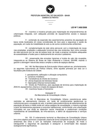 PREFEITURA MUNICIPAL DO SALVADORPREFEITURA MUNICIPAL DO SALVADORPREFEITURA MUNICIPAL DO SALVADORPREFEITURA MUNICIPAL DO SALVADOR –––– BAHIABAHIABAHIABAHIA
GABINETE DO PREFEITOGABINETE DO PREFEITOGABINETE DO PREFEITOGABINETE DO PREFEITO
____________________________________________________
____________________________
________________
LEI Nº 7.400/2008
80
IV - incentivo à iniciativa privada para implantação de empreendimentos de
urbanização integrada, com adequada provisão de equipamentos sociais e espaços
públicos;
V - contenção da expansão dos assentamentos precários de população de
baixa renda localizados em áreas consideradas de risco para a segurança e saúde da
população, em razão da instabilidade do solo ou de outros condicionantes ambientais;
VI - complementação da rede viária estrutural, com a implantação de novas
vias projetadas, ampliação e adequação funcional das vias existentes, bem como conexão
da rede estrutural com as vias de acesso local, de modo a propiciar condições adequadas
de acessibilidade e fluidez para o deslocamento de veículos e pedestres;
VII - preservação das encostas íngremes e fundos de vale não ocupados,
integrando-os ao Sistema de Áreas de Valor Ambiental e Cultural, SAVAM, visando a
garantir a drenagem natural das áreas e ampliar a oferta de espaços abertos.
Art. 148. Na Macroárea de Estruturação Urbana aplicam-se, prioritariamente,
os seguintes instrumentos de Política Urbana, entre aqueles previstos por esta Lei e
facultados pelo Estatuto da Cidade:
I - parcelamento, edificação e utilização compulsória;
II - consórcio imobiliário;
III - Transferência do Direito de Construir;
IV - Zonas Especiais de Interesse Social;
V - Operações Urbanas Consorciadas;
VI - Direito de Preferência, para aquisição de terrenos para implantação de
ZEIS III, equipamentos urbanos e criação de espaços de lazer;
VII - incentivos fiscais e financeiros.
Subseção VI
Da Macroárea de Consolidação Urbana
Art. 149. A Macroárea de Consolidação Urbana caracteriza-se pelas
restrições ao adensamento intensivo, em razão de condicionantes geotécnicas ou
institucionais para a ocupação do solo, e também pela predominância de assentamentos de
população de baixa e média renda em vários estágios de consolidação, a maioria originada
a partir de loteamentos populares e conjuntos habitacionais, conformando uma urbanização
incompleta em que ainda se observam vazios intersticiais e predominam condições
insatisfatórias de acessibilidade, de infra-estrutura, e déficit de equipamentos e serviços
urbanos.
Art. 150. O ordenamento territorial na Macroárea de Consolidação Urbana
tem como objetivo promover a expansão urbana de forma compatível com as características
ambientais dos sítios e com as restrições institucionais de ocupação, de modo a
salvaguardar a segurança da população e assegurar a conservação dos espaços
ecologicamente significativos.
 