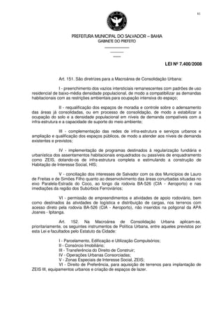 PREFEITURA MUNICIPAL DO SALVADORPREFEITURA MUNICIPAL DO SALVADORPREFEITURA MUNICIPAL DO SALVADORPREFEITURA MUNICIPAL DO SALVADOR –––– BAHIABAHIABAHIABAHIA
GABINETE DO PREFEITOGABINETE DO PREFEITOGABINETE DO PREFEITOGABINETE DO PREFEITO
____________________________________________________
____________________________
________________
LEI Nº 7.400/2008
81
Art. 151. São diretrizes para a Macroárea de Consolidação Urbana:
I - preenchimento dos vazios intersticiais remanescentes com padrões de uso
residencial de baixo-média densidade populacional, de modo a compatibilizar as demandas
habitacionais com as restrições ambientais para ocupação intensiva do espaço;
II - requalificação dos espaços de moradia e controle sobre o adensamento
das áreas já consolidadas, ou em processo de consolidação, de modo a estabilizar a
ocupação do solo e a densidade populacional em níveis de demanda compatíveis com a
infra-estrutura e a capacidade de suporte do meio ambiente;
III - complementação das redes de infra-estrutura e serviços urbanos e
ampliação e qualificação dos espaços públicos, de modo a atender aos níveis de demanda
existentes e previstos;
IV - implementação de programas destinados à regularização fundiária e
urbanística dos assentamentos habitacionais enquadrados ou passíveis de enquadramento
como ZEIS, dotando-os de infra-estrutura completa e estimulando a construção de
Habitação de Interesse Social, HIS;
V - conciliação dos interesses de Salvador com os dos Municípios de Lauro
de Freitas e de Simões Filho quanto ao desenvolvimento das áreas conurbadas situadas no
eixo Paralela-Estrada do Coco, ao longo da rodovia BA-526 (CIA - Aeroporto) e nas
imediações da região dos Subúrbios Ferroviários;
VI - permissão de empreendimentos e atividades de apoio rodoviário, bem
como destinados às atividades de logística e distribuição de cargas, nos terrenos com
acesso direto pela rodovia BA-526 (CIA - Aeroporto), não inseridos na poligonal da APA
Joanes - Ipitanga.
Art. 152. Na Macroárea de Consolidação Urbana aplicam-se,
prioritariamente, os seguintes instrumentos de Política Urbana, entre aqueles previstos por
esta Lei e facultados pelo Estatuto da Cidade:
I - Parcelamento, Edificação e Utilização Compulsórios;
II - Consórcio Imobiliário;
III - Transferência do Direito de Construir;
IV - Operações Urbanas Consorciadas;
V - Zonas Especiais de Interesse Social, ZEIS;
VI - Direito de Preferência, para aquisição de terrenos para implantação de
ZEIS III, equipamentos urbanos e criação de espaços de lazer.
 