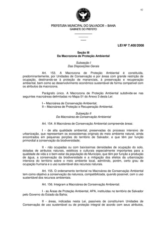 PREFEITURA MUNICIPAL DO SALVADORPREFEITURA MUNICIPAL DO SALVADORPREFEITURA MUNICIPAL DO SALVADORPREFEITURA MUNICIPAL DO SALVADOR –––– BAHIABAHIABAHIABAHIA
GABINETE DO PREFEITOGABINETE DO PREFEITOGABINETE DO PREFEITOGABINETE DO PREFEITO
____________________________________________________
____________________________
________________
LEI Nº 7.400/2008
82
Seção III
Da Macrozona de Proteção Ambiental
Subseção I
Das Disposições Gerais
Art. 153. A Macrozona de Proteção Ambiental é constituída,
predominantemente, por Unidades de Conservação e por áreas com grande restrição de
ocupação, destinando-se à proteção de mananciais, à preservação e recuperação
ambiental, bem como ao desenvolvimento econômico sustentável de forma compatível com
os atributos da macrozona.
Parágrafo único. A Macrozona de Proteção Ambiental subdivide-se nas
seguintes macroáreas delimitadas no Mapa 01 do Anexo 3 desta Lei:
I – Macroárea de Conservação Ambiental;
II – Macroárea de Proteção e Recuperação Ambiental.
Subseção II
Da Macroárea de Conservação Ambiental
Art. 154. A Macroárea de Conservação Ambiental compreende áreas:
I - de alta qualidade ambiental, preservadas do processo intensivo de
urbanização, que representam os ecossistemas originais do meio ambiente natural, ainda
encontrados em pequenas porções do território de Salvador, e que têm por função
primordial a conservação da biodiversidade;
II - não ocupadas ou com baixíssimas densidades de ocupação do solo,
dotadas de atributos naturais, estéticos e culturais especialmente importantes para a
qualidade de vida e o bem-estar da população do Município, que têm por função a produção
de água, a conservação da biodiversidade e a mitigação dos efeitos da urbanização
intensiva do território sobre o meio ambiente local, admitindo, porém, certo grau de
ocupação humana e o uso sustentável dos recursos naturais.
Art. 155. O ordenamento territorial na Macroárea de Conservação Ambiental
tem como objetivo a conservação da natureza, compatibilizada, quando possível, com o uso
sustentável dos recursos ambientais.
Art. 156. Integram a Macroárea de Conservação Ambiental:
I - as Áreas de Proteção Ambiental, APA, instituídas no território de Salvador
pelo Governo do Estado da Bahia;
II - áreas, indicadas nesta Lei, passíveis de constituírem Unidades de
Conservação de uso sustentável ou de proteção integral de acordo com seus atributos,
 