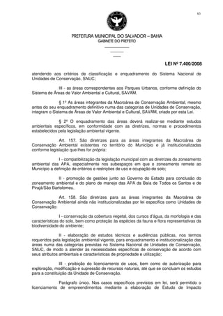 PREFEITURA MUNICIPAL DO SALVADORPREFEITURA MUNICIPAL DO SALVADORPREFEITURA MUNICIPAL DO SALVADORPREFEITURA MUNICIPAL DO SALVADOR –––– BAHIABAHIABAHIABAHIA
GABINETE DO PREFEITOGABINETE DO PREFEITOGABINETE DO PREFEITOGABINETE DO PREFEITO
____________________________________________________
____________________________
________________
LEI Nº 7.400/2008
83
atendendo aos critérios de classificação e enquadramento do Sistema Nacional de
Unidades de Conservação, SNUC;
III - as áreas correspondentes aos Parques Urbanos, conforme definição do
Sistema de Áreas de Valor Ambiental e Cultural, SAVAM.
§ 1º As áreas integrantes da Macroárea de Conservação Ambiental, mesmo
antes do seu enquadramento definitivo numa das categorias de Unidades de Conservação,
integram o Sistema de Áreas de Valor Ambiental e Cultural, SAVAM, criado por esta Lei.
§ 2º O enquadramento das áreas deverá realizar-se mediante estudos
ambientais específicos, em conformidade com as diretrizes, normas e procedimentos
estabelecidos pela legislação ambiental vigente.
Art. 157. São diretrizes para as áreas integrantes da Macroárea de
Conservação Ambiental existentes no território do Município e já institucionalizadas
conforme legislação que lhes for própria:
I - compatibilização da legislação municipal com as diretrizes do zoneamento
ambiental das APA, especialmente nos subespaços em que o zoneamento remete ao
Município a definição de critérios e restrições de uso e ocupação do solo;
II - promoção de gestões junto ao Governo do Estado para conclusão do
zoneamento ambiental e do plano de manejo das APA da Baía de Todos os Santos e de
Pirajá/São Bartolomeu.
Art. 158. São diretrizes para as áreas integrantes da Macroárea de
Conservação Ambiental ainda não institucionalizadas por lei especifica como Unidades de
Conservação:
I - conservação da cobertura vegetal, dos cursos d’água, da morfologia e das
características do solo, bem como proteção às espécies da fauna e flora representativas da
biodiversidade do ambiente;
II - elaboração de estudos técnicos e audiências públicas, nos termos
requeridos pela legislação ambiental vigente, para enquadramento e institucionalização das
áreas numa das categorias previstas no Sistema Nacional de Unidades de Conservação,
SNUC, de modo a atender às necessidades específicas de conservação de acordo com
seus atributos ambientais e características de propriedade e utilização;
III - proibição do licenciamento de usos, bem como de autorização para
exploração, modificação e supressão de recursos naturais, até que se concluam os estudos
para a constituição da Unidade de Conservação.
Parágrafo único. Nos casos específicos previstos em lei, será permitido o
licenciamento de empreendimentos mediante a elaboração de Estudo de Impacto
 