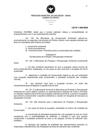 PREFEITURA MUNICIPAL DO SALVADORPREFEITURA MUNICIPAL DO SALVADORPREFEITURA MUNICIPAL DO SALVADORPREFEITURA MUNICIPAL DO SALVADOR –––– BAHIABAHIABAHIABAHIA
GABINETE DO PREFEITOGABINETE DO PREFEITOGABINETE DO PREFEITOGABINETE DO PREFEITO
____________________________________________________
____________________________
________________
LEI Nº 7.400/2008
84
Ambiental, EIA/RIMA, desde que o estudo realizado indique a compatibilidade do
empreendimento com o uso sustentável do ambiente.
Art. 159. Na Macroárea de Conservação Ambiental aplicam-se,
prioritariamente, os seguintes instrumentos de Política Urbana, entre aqueles previstos por
esta Lei e facultados pelo Estatuto da Cidade:
I - zoneamento ambiental;
II - direito de preferência;
III - incentivos fiscais e financeiros para a conservação das unidades.
Subseção III
Da Macroárea de Proteção e Recuperação Ambiental
Art. 160. A Macroárea de Proteção e Recuperação Ambiental compreende
áreas:
I - de valor ambiental significativo em que a ocupação urbana ocorreu de
forma ambientalmente inadequada, ou nas quais se quer promover a ocupação de forma
sustentada;
II - adjacentes a Unidades de Conservação integral ou de uso sustentável
cuja ocupação desordenada pode comprometer a qualidade ambiental das unidades
vizinhas;
III - que oferecem risco para a ocupação humana, em razão das
características geomorfológicas ou geotécnicas do solo.
Art. 161. O ordenamento territorial na Macroárea de Proteção e Recuperação
Ambiental tem como objetivo qualificar os assentamentos existentes de modo a minimizar
os impactos negativos decorrentes da ocupação indevida do território, e prevenir ocupações
que venham a comprometer o equilíbrio ambiental ou resultar em situações de risco para as
populações humanas.
Art. 162. São diretrizes para a Macroárea de Proteção e Recuperação
Ambiental:
I - nos casos de áreas já ocupadas, localizadas no entorno de Unidades de
Conservação:
a) manutenção da densidade populacional e de ocupação do solo em níveis
compatíveis com a sustentabilidade do ambiente, e restrição a usos que possam
comprometer a qualidade ambiental da área ou de espaços vizinhos de relevante valor
ecológico;
b) elevação dos padrões de qualidade dos assentamentos precários ou
implantados indevidamente nas imediações de áreas de relevante valor ambiental;
 