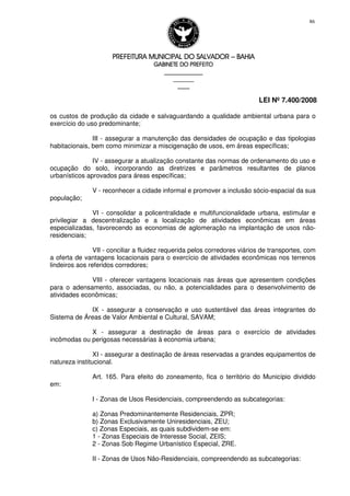 PREFEITURA MUNICIPAL DO SALVADORPREFEITURA MUNICIPAL DO SALVADORPREFEITURA MUNICIPAL DO SALVADORPREFEITURA MUNICIPAL DO SALVADOR –––– BAHIABAHIABAHIABAHIA
GABINETE DO PREFEITOGABINETE DO PREFEITOGABINETE DO PREFEITOGABINETE DO PREFEITO
____________________________________________________
____________________________
________________
LEI Nº 7.400/2008
86
os custos de produção da cidade e salvaguardando a qualidade ambiental urbana para o
exercício do uso predominante;
III - assegurar a manutenção das densidades de ocupação e das tipologias
habitacionais, bem como minimizar a miscigenação de usos, em áreas específicas;
IV - assegurar a atualização constante das normas de ordenamento do uso e
ocupação do solo, incorporando as diretrizes e parâmetros resultantes de planos
urbanísticos aprovados para áreas específicas;
V - reconhecer a cidade informal e promover a inclusão sócio-espacial da sua
população;
VI - consolidar a policentralidade e multifuncionalidade urbana, estimular e
privilegiar a descentralização e a localização de atividades econômicas em áreas
especializadas, favorecendo as economias de aglomeração na implantação de usos não-
residenciais;
VII - conciliar a fluidez requerida pelos corredores viários de transportes, com
a oferta de vantagens locacionais para o exercício de atividades econômicas nos terrenos
lindeiros aos referidos corredores;
VIII - oferecer vantagens locacionais nas áreas que apresentem condições
para o adensamento, associadas, ou não, a potencialidades para o desenvolvimento de
atividades econômicas;
IX - assegurar a conservação e uso sustentável das áreas integrantes do
Sistema de Áreas de Valor Ambiental e Cultural, SAVAM;
X - assegurar a destinação de áreas para o exercício de atividades
incômodas ou perigosas necessárias à economia urbana;
XI - assegurar a destinação de áreas reservadas a grandes equipamentos de
natureza institucional.
Art. 165. Para efeito do zoneamento, fica o território do Município dividido
em:
I - Zonas de Usos Residenciais, compreendendo as subcategorias:
a) Zonas Predominantemente Residenciais, ZPR;
b) Zonas Exclusivamente Uniresidenciais, ZEU;
c) Zonas Especiais, as quais subdividem-se em:
1 - Zonas Especiais de Interesse Social, ZEIS;
2 - Zonas Sob Regime Urbanístico Especial, ZRE.
II - Zonas de Usos Não-Residenciais, compreendendo as subcategorias:
 
