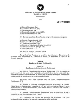 PREFEITURA MUNICIPAL DO SALVADORPREFEITURA MUNICIPAL DO SALVADORPREFEITURA MUNICIPAL DO SALVADORPREFEITURA MUNICIPAL DO SALVADOR –––– BAHIABAHIABAHIABAHIA
GABINETE DO PREFEITOGABINETE DO PREFEITOGABINETE DO PREFEITOGABINETE DO PREFEITO
____________________________________________________
____________________________
________________
LEI Nº 7.400/2008
87
a) Centros Municipais, CM;
b) Subcentros Municipais, SM;
c) Zonas Industriais, ZIN;
d) Zonas de Exploração Mineral, ZEM;
e) Zonas de Uso Especial, ZUE;
III - Corredores de Usos Diversificados, compreendendo as subcategorias:
a) Corredor Supramunicipal, CDS;
b) Corredores Municipais, CDM;
c) Corredores Regionais, CDR;
d) Corredores Especiais de Orla Marítima, CDO;
e) Corredor Especial de Ipitanga, CDI;
f) Corredores Locais, CDL.
IV - Zona de Proteção Ambiental, ZPAM.
Parágrafo único. As zonas e corredores que integram o Zoneamento do
Município estão relacionadas no Quadro 01 do Anexo 2, e delimitadas no Mapa 02, do
Anexo 3 desta Lei.
Seção II
Das Zonas de Usos Residenciais
Subseção I
Das Zonas Predominantemente Residenciais
Art. 166. As Zonas Predominantemente Residenciais, ZPR, são destinadas
preferencialmente aos usos uni e multiresidenciais, admitindo-se outros usos desde que
compatíveis com os usos residenciais, de acordo com os critérios e restrições estabelecidos
pela legislação de ordenamento do uso e ocupação do solo.
Parágrafo único. São diretrizes para as Zonas Predominantemente
Residenciais, ZPR:
I - garantia da qualidade da moradia mediante a imposição de critérios,
índices e parâmetros de uso e ocupação do solo que minimizem os conflitos entre usos,
contemplando as necessidades básicas, nos âmbitos sociais, comerciais de serviços e
religiosas da população;
II - incentivo à participação das comunidades locais na fiscalização do uso e
ocupação do solo, exercidas pelo Poder Público;
III - realização de Estudos de Impactos de Vizinhança, EIV, para
empreendimentos geradores de relevante impacto urbanístico-ambiental;
 