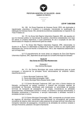 PREFEITURA MUNICIPAL DO SALVADORPREFEITURA MUNICIPAL DO SALVADORPREFEITURA MUNICIPAL DO SALVADORPREFEITURA MUNICIPAL DO SALVADOR –––– BAHIABAHIABAHIABAHIA
GABINETE DO PREFEITOGABINETE DO PREFEITOGABINETE DO PREFEITOGABINETE DO PREFEITO
____________________________________________________
____________________________
________________
LEI Nº 7.400/2008
89
Art. 169. As Zonas Especiais de Interesse Social, ZEIS, são destinadas à
regularização urbanística e fundiária e à produção, manutenção ou qualificação da
Habitação de Interesse Social, HIS, atendendo às diretrizes estabelecidas no Capítulo III, do
Título VI desta Lei.
Art. 170. As Zonas Sob Regime Urbanístico Especial, ZRE, são aquelas em
que há interesse público na manutenção de padrões urbanísticos estabelecidos com base
em planos ou projetos específicos, e cujos parâmetros de uso e ocupação do solo são
diferenciados em relação ao ordenamento geral da cidade.
§ 1° As Zonas Sob Regime Urbanístico Especial, ZRE, relacionadas no
Quadro 01 do Anexo 2 e delimitadas no Mapa 02 do Anexo 3 desta Lei, são regidas pelas
disposições dos Termos de Acordo e Compromisso, TAC’s, dos respectivos loteamentos a
que correspondem.
§ 2° O enquadramento de novas áreas na categoria de Zona Sob Regime
Urbanístico Especial, ZRE, dependerá da aprovação do Conselho Municipal de Salvador.
Seção III
Das Zonas de Usos Não-Residenciais
Subseção I
Dos Centros Municipais
Art. 171. Os Centros Municipais são zonas multifuncionais para as quais
convergem e articulam-se os principais fluxos estruturadores do ambiente urbano,
classificando-se em:
I - Centro Municipal Tradicional, CMT;
II - Centro Municipal Camaragibe, CMC;
III - Centro Municipal Retiro-Acesso Norte, CMR.
§ 1° O Centro Municipal Tradicional, CMT, que inclui o Centro Histórico de
Salvador, corresponde ao espaço simbólico e material das principais relações de
centralidade do Município, beneficiado pela localização ou proximidade de grandes
terminais de transporte de passageiros e de cargas, vinculando-se às atividades
governamentais, manifestações culturais e cívicas, ao comércio e serviços diversificados, a
atividades empresariais e financeiras, a serviços relacionados à atividade mercantil e
atividades de lazer e turismo.
§ 2°O Centro Municipal Camaragibe, CMC, corresponde ao principal centro
de negócios do Município, beneficiado pela localização na convergência dos grandes
corredores do sistema viário estrutural e pela presença do principal terminal interurbano de
transporte rodoviário de passageiros, vinculando-se às atividades de comércio varejista e
serviços financeiros, pessoais e de apoio empresarial.
 