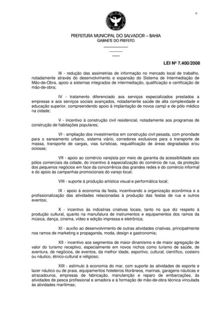 PREFEITURA MUNICIPAL DO SALVADORPREFEITURA MUNICIPAL DO SALVADORPREFEITURA MUNICIPAL DO SALVADORPREFEITURA MUNICIPAL DO SALVADOR –––– BAHIABAHIABAHIABAHIA
GABINETE DO PREFEITOGABINETE DO PREFEITOGABINETE DO PREFEITOGABINETE DO PREFEITO
____________________________________________________
____________________________
________________
LEI Nº 7.400/2008
9
III - redução das assimetrias de informação no mercado local de trabalho,
notadamente através do desenvolvimento e expansão do Sistema de Intermediação de
Mão-de-Obra, apoio a sistemas integrados de intermediação, qualificação e certificação de
mão-de-obra;
IV - tratamento diferenciado aos serviços especializados prestados a
empresas e aos serviços sociais avançados, notadamente saúde de alta complexidade e
educação superior, compreendendo apoio à implantação de novos campi e de pólo médico
na cidade;
V - incentivo à construção civil residencial, notadamente aos programas de
construção de habitações populares;
VI - ampliação dos investimentos em construção civil pesada, com prioridade
para o saneamento urbano, sistema viário, corredores exclusivos para o transporte de
massa, transporte de cargas, vias turísticas, requalificação de áreas degradadas e/ou
ociosas;
VII - apoio ao comércio varejista por meio de garantia da acessibilidade aos
pólos comerciais da cidade, do incentivo à especialização do comércio de rua, da proteção
dos pequenos negócios em face da concorrência das grandes redes e do comércio informal
e do apoio às campanhas promocionais do varejo local;
VIII - suporte à produção artística visual e performática local;
IX - apoio à economia da festa, incentivando a organização econômica e a
profissionalização das atividades relacionadas à produção das festas de rua e outros
eventos;
X - incentivo às indústrias criativas locais, tanto no que diz respeito à
produção cultural, quanto na manufatura de instrumentos e equipamentos dos ramos da
música, dança, cinema, vídeo e edição impressa e eletrônica;
XI - auxílio ao desenvolvimento de outras atividades criativas, principalmente
nos ramos de marketing e propaganda, moda, design e gastronomia;
XII - incentivo aos segmentos de maior dinamismo e de maior agregação de
valor do turismo receptivo, especialmente em novos nichos como turismo de saúde, de
aventura, de negócios, de eventos, da melhor idade, esportivo, cultural, científico, costeiro
ou náutico, étnico-cultural e religioso;
XIII - estímulo à economia do mar, com suporte às atividades de esporte e
lazer náutico ou de praia, equipamentos hoteleiros litorâneos, marinas, garagens náuticas e
atracadouros, empresas de fabricação, manutenção e reparo de embarcações, às
atividades de pesca profissional e amadora e à formação de mão-de-obra técnica vinculada
às atividades marítimas;
 