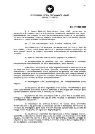 PREFEITURA MUNICIPAL DO SALVADORPREFEITURA MUNICIPAL DO SALVADORPREFEITURA MUNICIPAL DO SALVADORPREFEITURA MUNICIPAL DO SALVADOR –––– BAHIABAHIABAHIABAHIA
GABINETE DO PREFEITOGABINETE DO PREFEITOGABINETE DO PREFEITOGABINETE DO PREFEITO
____________________________________________________
____________________________
________________
LEI Nº 7.400/2008
90
§ 3° Centro Municipal Retiro-Acesso Norte, CMR, estrutura-se na
convergência de grandes corredores e terminais de transporte de passageiros e de cargas,
beneficiando-se pela presença de estações de integração do transporte de passageiros,
vinculando-se a atividades comerciais varejistas e atacadistas, bem como serviços de apoio
à atividade industrial, atividades de ofício e correlatos.
Art. 172. São diretrizes para o Centro Municipal Tradicional, CMT:
I - fortalecimento como espaço de centralidade municipal, tanto do ponto de
vista simbólico, quanto cultural, político e econômico, mediante o resgate e incorporação de
novas funções capazes de integrá-lo plenamente à vida urbana e ao desenvolvimento do
Município;
II - reversão da tendência de decréscimo populacional, mediante:
a) estabelecimento de prioridade para usos residenciais e atividades
complementares nas intervenções em áreas degradadas do Centro Histórico;
b) estímulo à implantação de novos empreendimentos multiresidenciais e de
uso misto nas áreas adjacentes ao Centro Tradicional, ampliando a oferta de unidades
habitacionais e, conseqüentemente, o fluxo de pessoas nos períodos com baixa atividade
comercial, desde que esses novos empreendimentos sejam vinculados, obrigatoriamente, à
execução de intervenções que garantam o aumento da capacidade do sistema viário e de
transporte público, de forma a atender às novas demandas;
III - elaboração de Plano Urbanístico para o CMT, contemplando entre outras
medidas:
a) recuperação de áreas degradadas e/ou ociosas, requalificando-as para
novos usos voltados a atividades culturais, comerciais e de serviços, com destaque para
aquelas voltadas ao lazer e turismo, e também para a moradia;
b) promoção de novas articulações entre a Cidade Alta e a Cidade Baixa,
privilegiando o modo de deslocamento a pé, de forma integrada aos corredores e terminais
de transporte de passageiros;
c) implantação de terminais turísticos na Cidade Baixa, articulados
diretamente com os equipamentos ascensores do sistema de transportes, aproveitando as
condições de circulação na parte baixa do Centro Histórico e preservando a parte alta do
tráfego intenso de veículos, em especial os de grande porte;
d) requalificação urbanística dos logradouros e demais espaços públicos,
garantindo acessibilidade e conforto ao pedestre e pessoas com deficiência ou mobilidade
reduzida, principalmente nas vias e áreas de maior permanência, mediante a criação de
calçadões e passeios sombreados, melhoria do mobiliário urbano, da iluminação pública e
das condições de segurança pública;
 