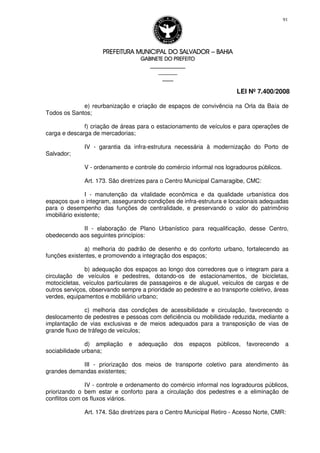 PREFEITURA MUNICIPAL DO SALVADORPREFEITURA MUNICIPAL DO SALVADORPREFEITURA MUNICIPAL DO SALVADORPREFEITURA MUNICIPAL DO SALVADOR –––– BAHIABAHIABAHIABAHIA
GABINETE DO PREFEITOGABINETE DO PREFEITOGABINETE DO PREFEITOGABINETE DO PREFEITO
____________________________________________________
____________________________
________________
LEI Nº 7.400/2008
91
e) reurbanização e criação de espaços de convivência na Orla da Baía de
Todos os Santos;
f) criação de áreas para o estacionamento de veículos e para operações de
carga e descarga de mercadorias;
IV - garantia da infra-estrutura necessária à modernização do Porto de
Salvador;
V - ordenamento e controle do comércio informal nos logradouros públicos.
Art. 173. São diretrizes para o Centro Municipal Camaragibe, CMC:
I - manutenção da vitalidade econômica e da qualidade urbanística dos
espaços que o integram, assegurando condições de infra-estrutura e locacionais adequadas
para o desempenho das funções de centralidade, e preservando o valor do patrimônio
imobiliário existente;
II - elaboração de Plano Urbanístico para requalificação, desse Centro,
obedecendo aos seguintes princípios:
a) melhoria do padrão de desenho e do conforto urbano, fortalecendo as
funções existentes, e promovendo a integração dos espaços;
b) adequação dos espaços ao longo dos corredores que o integram para a
circulação de veículos e pedestres, dotando-os de estacionamentos, de bicicletas,
motocicletas, veículos particulares de passageiros e de aluguel, veículos de cargas e de
outros serviços, observando sempre a prioridade ao pedestre e ao transporte coletivo, áreas
verdes, equipamentos e mobiliário urbano;
c) melhoria das condições de acessibilidade e circulação, favorecendo o
deslocamento de pedestres e pessoas com deficiência ou mobilidade reduzida, mediante a
implantação de vias exclusivas e de meios adequados para a transposição de vias de
grande fluxo de tráfego de veículos;
d) ampliação e adequação dos espaços públicos, favorecendo a
sociabilidade urbana;
III - priorização dos meios de transporte coletivo para atendimento às
grandes demandas existentes;
IV - controle e ordenamento do comércio informal nos logradouros públicos,
priorizando o bem estar e conforto para a circulação dos pedestres e a eliminação de
conflitos com os fluxos viários.
Art. 174. São diretrizes para o Centro Municipal Retiro - Acesso Norte, CMR:
 