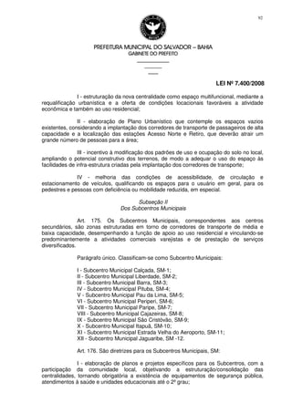 PREFEITURA MUNICIPAL DO SALVADORPREFEITURA MUNICIPAL DO SALVADORPREFEITURA MUNICIPAL DO SALVADORPREFEITURA MUNICIPAL DO SALVADOR –––– BAHIABAHIABAHIABAHIA
GABINETE DO PREFEITOGABINETE DO PREFEITOGABINETE DO PREFEITOGABINETE DO PREFEITO
____________________________________________________
____________________________
________________
LEI Nº 7.400/2008
92
I - estruturação da nova centralidade como espaço multifuncional, mediante a
requalificação urbanística e a oferta de condições locacionais favoráveis a atividade
econômica e também ao uso residencial;
II - elaboração de Plano Urbanístico que contemple os espaços vazios
existentes, considerando a implantação dos corredores de transporte de passageiros de alta
capacidade e a localização das estações Acesso Norte e Retiro, que deverão atrair um
grande número de pessoas para a área;
III - incentivo à modificação dos padrões de uso e ocupação do solo no local,
ampliando o potencial construtivo dos terrenos, de modo a adequar o uso do espaço às
facilidades de infra-estrutura criadas pela implantação dos corredores de transporte;
IV - melhoria das condições de acessibilidade, de circulação e
estacionamento de veículos, qualificando os espaços para o usuário em geral, para os
pedestres e pessoas com deficiência ou mobilidade reduzida, em especial.
Subseção II
Dos Subcentros Municipais
Art. 175. Os Subcentros Municipais, correspondentes aos centros
secundários, são zonas estruturadas em torno de corredores de transporte de média e
baixa capacidade, desempenhando a função de apoio ao uso residencial e vinculando-se
predominantemente a atividades comerciais varejistas e de prestação de serviços
diversificados.
Parágrafo único. Classificam-se como Subcentro Municipais:
I - Subcentro Municipal Calçada, SM-1;
II - Subcentro Municipal Liberdade, SM-2;
III - Subcentro Municipal Barra, SM-3;
IV - Subcentro Municipal Pituba, SM-4;
V - Subcentro Municipal Pau da Lima, SM-5;
VI - Subcentro Municipal Periperi, SM-6;
VII - Subcentro Municipal Paripe, SM-7;
VIII - Subcentro Municipal Cajazeiras, SM-8;
IX - Subcentro Municipal São Cristóvão, SM-9;
X - Subcentro Municipal Itapuã, SM-10;
XI - Subcentro Municipal Estrada Velha do Aeroporto, SM-11;
XII - Subcentro Municipal Jaguaribe, SM -12.
Art. 176. São diretrizes para os Subcentros Municipais, SM:
I - elaboração de planos e projetos específicos para os Subcentros, com a
participação da comunidade local, objetivando a estruturação/consolidação das
centralidades, tornando obrigatória a existência de equipamentos de segurança pública,
atendimentos à saúde e unidades educacionais até o 2º grau;
 