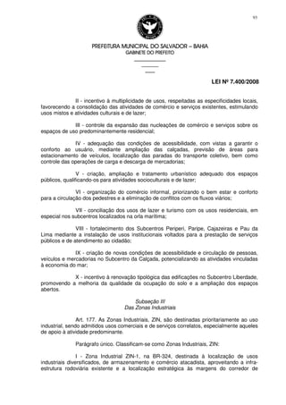 PREFEITURA MUNICIPAL DO SALVADORPREFEITURA MUNICIPAL DO SALVADORPREFEITURA MUNICIPAL DO SALVADORPREFEITURA MUNICIPAL DO SALVADOR –––– BAHIABAHIABAHIABAHIA
GABINETE DO PREFEITOGABINETE DO PREFEITOGABINETE DO PREFEITOGABINETE DO PREFEITO
____________________________________________________
____________________________
________________
LEI Nº 7.400/2008
93
II - incentivo à multiplicidade de usos, respeitadas as especificidades locais,
favorecendo a consolidação das atividades de comércio e serviços existentes, estimulando
usos mistos e atividades culturais e de lazer;
III - controle da expansão das nucleações de comércio e serviços sobre os
espaços de uso predominantemente residencial;
IV - adequação das condições de acessibilidade, com vistas a garantir o
conforto ao usuário, mediante ampliação das calçadas, previsão de áreas para
estacionamento de veículos, localização das paradas do transporte coletivo, bem como
controle das operações de carga e descarga de mercadorias;
V - criação, ampliação e tratamento urbanístico adequado dos espaços
públicos, qualificando-os para atividades socioculturais e de lazer;
VI - organização do comércio informal, priorizando o bem estar e conforto
para a circulação dos pedestres e a eliminação de conflitos com os fluxos viários;
VII - conciliação dos usos de lazer e turismo com os usos residenciais, em
especial nos subcentros localizados na orla marítima;
VIII - fortalecimento dos Subcentros Periperi, Paripe, Cajazeiras e Pau da
Lima mediante a instalação de usos institucionais voltados para a prestação de serviços
públicos e de atendimento ao cidadão;
IX - criação de novas condições de acessibilidade e circulação de pessoas,
veículos e mercadorias no Subcentro da Calçada, potencializando as atividades vinculadas
à economia do mar;
X - incentivo à renovação tipológica das edificações no Subcentro Liberdade,
promovendo a melhoria da qualidade da ocupação do solo e a ampliação dos espaços
abertos.
Subseção III
Das Zonas Industriais
Art. 177. As Zonas Industriais, ZIN, são destinadas prioritariamente ao uso
industrial, sendo admitidos usos comerciais e de serviços correlatos, especialmente aqueles
de apoio à atividade predominante.
Parágrafo único. Classificam-se como Zonas Industriais, ZIN:
I - Zona Industrial ZIN-1, na BR-324, destinada à localização de usos
industriais diversificados, de armazenamento e comércio atacadista, aproveitando a infra-
estrutura rodoviária existente e a localização estratégica às margens do corredor de
 