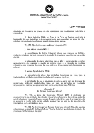 PREFEITURA MUNICIPAL DO SALVADORPREFEITURA MUNICIPAL DO SALVADORPREFEITURA MUNICIPAL DO SALVADORPREFEITURA MUNICIPAL DO SALVADOR –––– BAHIABAHIABAHIABAHIA
GABINETE DO PREFEITOGABINETE DO PREFEITOGABINETE DO PREFEITOGABINETE DO PREFEITO
____________________________________________________
____________________________
________________
LEI Nº 7.400/2008
94
circulação de transporte de massa de alta capacidade nas modalidades rodoviária e
metroviária;
II - Zona Industrial ZIN-2, em Aratu e na Ponta da Sapoca, destinada à
localização de usos industriais e de armazenamento que necessitam do apoio de infra-
estrutura hidroportuária, beneficiando-se pelo acesso direto ao mar.
Art. 178. São diretrizes para as Zonas Industriais, ZIN:
I - para a Zona Industrial ZIN-1:
a) consolidação do Distrito Industrial Urbano nas margens da BR-324,
mediante revisão do plano de zoneamento e criação de organismo específico para a gestão
distrital;
b) elaboração de plano urbanístico para a ZIN-1, contemplando o melhor
aproveitamento dos espaços, a revisão do sistema viário e a indicação de medidas
mitigadoras dos impactos dos usos da zona sobre as áreas residenciais localizadas no
entorno;
II - para a Zona Industrial ZIN-2:
a) aproveitamento pleno das condições locacionais da zona para a
implantação de atividades industriais vinculadas ao transporte marítimo;
b) conciliação do uso e ocupação do solo na zona com as diretrizes de
conservação ambiental estabelecidas nesta Lei para os conjuntos de vegetação
remanescentes na área, que se caracterizam como ambiente de Mata Atlântica.
Subseção IV
Da Zona de Exploração Mineral
Art. 179. A Zona de Exploração Mineral, ZEM, é destinada ao
desenvolvimento de atividades de extração mineral e beneficiamento de minérios, podendo
admitir atividades industriais limpas, serviço de apoio rodoviário e uso de armazenamento
de pequeno e médio porte, sendo vedado qualquer tipo de uso ou de assentamento
incompatível com a atividade de lavra.
Art. 180. As diretrizes para a Zona de Exploração Mineral, ZEM, são aquelas
estabelecidas na seção IV, do Capítulo II, do Título IV desta Lei, que trata das atividades de
mineração no Município do Salvador.
 