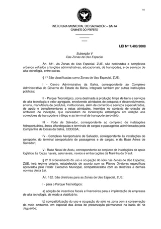 PREFEITURA MUNICIPAL DO SALVADORPREFEITURA MUNICIPAL DO SALVADORPREFEITURA MUNICIPAL DO SALVADORPREFEITURA MUNICIPAL DO SALVADOR –––– BAHIABAHIABAHIABAHIA
GABINETE DO PREFEITOGABINETE DO PREFEITOGABINETE DO PREFEITOGABINETE DO PREFEITO
____________________________________________________
____________________________
________________
LEI Nº 7.400/2008
95
Subseção V
Das Zonas de Uso Especial
Art. 181. As Zonas de Uso Especial, ZUE, são destinadas a complexos
urbanos voltados a funções administrativas, educacionais, de transportes, e de serviços de
alta tecnologia, entre outras.
§ 1º São classificadas como Zonas de Uso Especial, ZUE:
I - Centro Administrativo da Bahia, correspondente ao Complexo
Administrativo do Governo do Estado da Bahia, integrado também por outras instituições
públicas;
II - Parque Tecnológico, zona destinada à produção limpa de bens e serviços
de alta tecnologia e valor agregado, envolvendo atividades de pesquisa e desenvolvimento,
ensino, manufatura de produtos, institucionais, além de comércio e serviços especializados,
de apoio e complementares a estas atividades, inseridos no contexto de criação de
ambiente de inovação, que necessitam de localização estratégica em relação aos
corredores de transporte e tráfego e ao terminal de transporte aeroviário.
III - Porto de Salvador, correspondente ao complexo de instalações
hidroportuárias, áreas alfandegadas e terminais de cargas e passageiros administrados pela
Companhia de Docas da Bahia, CODEBA;
IV - Complexo Aeroportuário de Salvador, correspondente às instalações do
aeroporto, do terminal aeroportuário de passageiros e de cargas, e da Base Aérea de
Salvador;
V - Base Naval de Aratu, correspondente ao conjunto de instalações de apoio
logístico às forças navais, aeronavais, navios e embarcações da Marinha do Brasil.
§ 2º O ordenamento do uso e ocupação do solo nas Zonas de Uso Especial,
ZUE, terá regime próprio, estabelecido de acordo com os Planos Diretores específicos
aprovados pelo Poder Executivo Municipal, compatibilizados com as diretrizes e demais
normas desta Lei.
Art. 182. São diretrizes para as Zonas de Uso Especial, ZUE:
I - para o Parque Tecnológico:
a) adoção de incentivos fiscais e financeiros para a implantação de empresas
de alta tecnologia, de modo a viabilizá-lo;
b) compatibilização do uso e ocupação do solo na zona com a conservação
do meio ambiente, em especial das áreas de preservação permanente na bacia do rio
Jaguaribe;
 