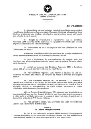 PREFEITURA MUNICIPAL DO SALVADORPREFEITURA MUNICIPAL DO SALVADORPREFEITURA MUNICIPAL DO SALVADORPREFEITURA MUNICIPAL DO SALVADOR –––– BAHIABAHIABAHIABAHIA
GABINETE DO PREFEITOGABINETE DO PREFEITOGABINETE DO PREFEITOGABINETE DO PREFEITO
____________________________________________________
____________________________
________________
LEI Nº 7.400/2008
97
II - elaboração de planos urbanísticos visando à consolidação, estruturação e
requalificação dos Corredores Supramunicipais, Municipais, Regionais, e Especial de Borda
Marítima, fortalecendo suas funções e conciliando o ordenamento do uso do solo lindeiro
com a função da via de suporte;
III - dotação de infra-estrutura e equipamentos para os Corredores
Municipais, CDM, buscando atender à demanda por espaços bem localizados para serviços
empresariais especializados e de alta tecnologia;
IV - ordenamento do uso e ocupação do solo nos Corredores de Usos
Diversificados, de modo a:
a) incentivar os empreendimentos característicos dos grandes corredores de
tráfego, evitando a penetração de veículos pesados nas áreas centrais;
b) coibir a implantação de empreendimentos de pequeno porte, que
contribuem para a fragmentação excessiva do espaço e para a perda de fluidez do tráfego
da via de suporte;
V - controle da expansão dos Corredores Regionais, CDR, e Corredores
Locais, CDL, preservando o caráter residencial das vias lindeiras;
VI - nos Corredores Regionais, CDR, incentivo à ocupação de uso não-
residencial no entorno das estações do transporte de massa ou terminais de transporte
coletivo;
VII - nos Corredores Especiais de Orla Marítima, CDO, incentivo à
requalificação urbanística, à recuperação das edificações degradadas e à miscigenação de
atividades residenciais com as comerciais e de serviços voltados para o turismo, o lazer e
atividades náuticas, e estabelecimento de novos critérios, parâmetros e índices
urbanísticos, incluindo as restrições de gabarito;
VIII - no Corredor Especial Ipitanga, CDI, prioridade para a implantação de
usos industriais limpos, serviços de apoio à indústria, usos de armazenamento de pequeno
e médio porte, e atividades comerciais e serviços de apoio rodoviário, de acordo com o
zoneamento ambiental da APA Joanes / Ipitanga;
IX - nos Corredores Locais, CDL, prioridade para usos não-residenciais
voltados para o atendimento de âmbito local.
Seção V
Da Zona de Proteção Ambiental
Art. 185. A Zona de Proteção Ambiental, ZPAM, destina-se prioritariamente à
conservação ambiental, ao uso sustentável dos recursos naturais, ou a usos residenciais de
baixa densidade populacional e atividades de recreação e lazer da população.
 