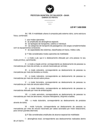 PREFEITURA MUNICIPAL DO SALVADORPREFEITURA MUNICIPAL DO SALVADORPREFEITURA MUNICIPAL DO SALVADORPREFEITURA MUNICIPAL DO SALVADOR –––– BAHIABAHIABAHIABAHIA
GABINETE DO PREFEITOGABINETE DO PREFEITOGABINETE DO PREFEITOGABINETE DO PREFEITO
____________________________________________________
____________________________
________________
LEI Nº 7.400/2008
99
Art. 189. A mobilidade urbana é composta pelo sistema viário, como estrutura
física, combinado:
I - aos modos operantes;
II - às amplitudes de abrangência espacial;
III - às tipologias de transportes, coletiva e individual;
IV - às categorias de transporte de passageiros e de cargas complementadas
com os equipamentos conectores;
V - às capacidades dos sistemas, classificadas em baixa, média e alta.
§ 1º São considerados modos operantes da mobilidade:
I - o modo a pé, que é o deslocamento efetuado por uma pessoa no seu
modo primitivo, caminhando;
II - o modo a tração animal, correspondente ao deslocamento de pessoas ou
mercadorias por meio de animais, ou veículo tracionado por animais;
III - o modo cicloviário, correspondente ao deslocamento de pessoas ou
mercadorias por meio de bicicleta ou triciclo;
IV - o modo rodoviário, correspondente ao deslocamento de pessoas ou
mercadorias por meio de veículo sobre pneus;
V - o modo ferroviário, correspondente ao deslocamento de pessoas ou
mercadorias por meio de veículo sobre trilhos;
VI - o modo hidroviário, correspondente ao deslocamento de pessoas ou
mercadorias efetuado por meio de embarcações;
VII - o modo aeroviário, correspondente ao deslocamento de pessoas ou
mercadorias por meio de aeronaves, inclusive helicópteros, dirigíveis e balões;
VIII - o modo dutoviário, correspondente ao deslocamento de produtos
através de dutos;
IX - modo funicular, correspondente ao deslocamento de pessoas ou
mercadorias por meio de veículo tracionado por cabos acionados por motor estacionário,
para vencer grandes desníveis.
§ 2º São consideradas amplitudes de alcance espacial da mobilidade:
I - abrangência local, correspondente aos deslocamentos realizados dentro
de um bairro;
 
