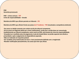 PGR
Garantias processuais
PGR – crimes comuns – STF
Crime de responsabilidade – Senado
Membros do MPU que oficiem perante os tribunais – STJ
Membros do MPU que oficiem frente aos juízos de 1ª instância – TRF (ressalvada a competência eleitoral).
•Ser preso ou detido somente com ordem escrita do tribunal competente.
•Só ser preso em flagrante delito por crimes inafiançáveis, sendo que a prisão deve ser comunicada
imediatamente ao tribunal competente, assim como ao PGR, sob ameaça de crime de responsabilidade.
•Só poderá ser recolhido antes do julgamento à sala do Estado Maior ou prisão especial com direito a
privacidade e após o julgamento em dependência separada.
•Não ser indiciado em inquérito policial
•Ser recebido como testemunha em local e hora previamente definida com o magistrado
•Receber notificações pessoalmente, nos autos que tiver que oficiar.
 