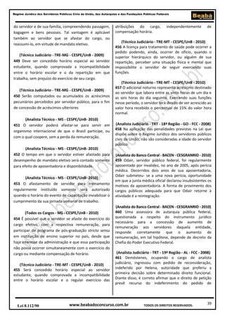 39
Regime Jurídico dos Servidores Públicos Civis da União, das Autarquias e das Fundações Públicas Federais
www.beabadoconcurso.com.brLei 8.112/90 TODOS OS DIREITOS RESERVADOS.
do servidor e de sua família, compreendendo passagem,
bagagem e bens pessoais. Tal vantagem é aplicável
também ao servidor que se afastar do cargo, ou
reassumi-lo, em virtude de mandato eletivo.
(Técnico Judiciário - TRE-MG - CESPE/UnB - 2009)
449 Deve ser concedido horário especial ao servidor
estudante, quando comprovada a incompatibilidade
entre o horário escolar e o da repartição em que
trabalha, sem prejuízo do exercício de seu cargo.
(Técnico Judiciário - TRE-MG - CESPE/UnB - 2009)
450 Serão computados ou acumulados os acréscimos
pecuniários percebidos por servidor público, para o fim
de concessão de acréscimos ulteriores
(Analista Técnico - MS - CESPE/UnB- 2010)
451 O servidor poderá afastar-se para servir em
organismo internacional de que o Brasil participe, ou
com o qual coopere, sem a perda da remuneração.
(Analista Técnico - MS - CESPE/UnB- 2010)
452 O tempo em que o servidor estiver afastado para
desempenho de mandato eletivo será contado somente
para efeito de aposentadoria e disponibilidade.
(Analista Técnico - MS - CESPE/UnB- 2010)
453 O afastamento de servidor para treinamento
regularmente instituído somente será autorizado
quando o horário do evento de capacitação inviabilizar o
cumprimento da sua jornada semanal de trabalho.
(Todos os Cargos - MS - CESPE/UnB - 2010)
454 É possível que o servidor se afaste do exercício do
cargo efetivo, com a respectiva remuneração, para
participar de programa de pós-graduação stricto sensu
em instituição de ensino superior no país, desde que
haja interesse da administração e que essa participação
não possa ocorrer simultaneamente com o exercício do
cargo ou mediante compensação de horário.
(Técnico Judiciário - TRE-MT - CESPE/UnB - 2010)
455 Será concedido horário especial ao servidor
estudante, quando comprovada a incompatibilidade
entre o horário escolar e o regular exercício das
atribuições do cargo, independentemente de
compensação horária.
(Técnico Judiciário - TRE-MT - CESPE/UnB - 2010)
456 A licença para tratamento de saúde pode ocorrer a
pedido podendo, ainda, ocorrer de ofício, quando o
superior hierárquico do servidor, ou alguém de sua
repartição, perceber uma situação física e mental que
impossibilite o servidor de seguir exercendo suas
funções.
(Técnico Judiciário - TRE-MT - CESPE/UnB - 2010)
457 O adicional noturno representa acréscimo destinado
ao servidor que labora entre as vinte horas de um dia e
as seis horas do dia seguinte. Exercendo suas funções
nesse período, o servidor terá direito de ver acrescido ao
valor hora recebido o percentual de 15% do valor hora
normal.
(Analista Judiciário - TRT - 18ª Região - GO - FCC - 2008)
458 Na aplicação das penalidades previstas na Lei que
dispõe sobre o Regime Jurídico dos servidores públicos
civis da União, não são consideradas a idade do servidor
público.
(Analista do Banco Central - BACEN - CESGRANRIO - 2010)
459 Odair, servidor público federal, foi regularmente
aposentado por invalidez, no ano de 2005, após perícia
médica. Decorridos dois anos de sua aposentadoria,
Odair submeteu- se a uma nova perícia, oportunidade
em que a junta médica oficial declarou insubsistentes os
motivos da aposentadoria. A forma de provimento dos
cargos públicos adequada para que Odair retorne à
atividade é a reintegração.
(Analista do Banco Central - BACEN - CESGRANRIO - 2010)
460 Uma assessora de autarquia pública federal,
questionada a respeito do instrumento jurídico
necessário para a concessão de aumento de
remuneração aos servidores daquela entidade,
responde corretamente que o aumento de
remuneração, em tal hipótese, depende de decreto da
Chefia do Poder Executivo Federal.
(Analista Judiciário - TRT - 19ª Região - AL - FCC - 2008)
461 Demóstenes, ocupando o cargo de analista
judiciário, ingressou com pedido de reconsideração,
indeferido por Helena, autoridade que proferiu a
primeira decisão sobre determinado direito funcional.
Diante disso, é correto afirmar que o direito de petição
prevê recurso do indeferimento do pedido de
 
