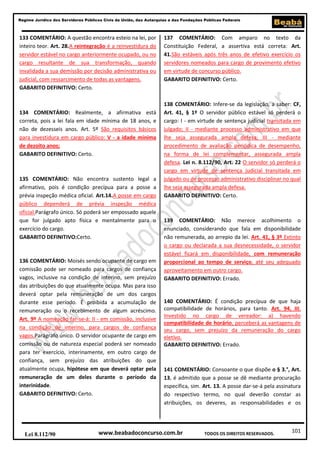 101
Regime Jurídico dos Servidores Públicos Civis da União, das Autarquias e das Fundações Públicas Federais
www.beabadoconcurso.com.brLei 8.112/90 TODOS OS DIREITOS RESERVADOS.
133 COMENTÁRIO: A questão encontra esteio na lei, por
inteiro teor. Art. 28.A reintegração é a reinvestidura do
servidor estável no cargo anteriormente ocupado, ou no
cargo resultante de sua transformação, quando
invalidada a sua demissão por decisão administrativa ou
judicial, com ressarcimento de todas as vantagens.
GABARITO DEFINITIVO: Certo.
134 COMENTÁRIO: Realmente, a afirmativa está
correta, pois a lei fala em idade mínima de 18 anos, e
não de dezesseis anos. Art. 5º São requisitos básicos
para investidura em cargo público: V - a idade mínima
de dezoito anos;
GABARITO DEFINITIVO: Certo.
135 COMENTÁRIO: Não encontra sustento legal a
afirmativo, pois é condição precípua para a posse a
prévia inspeção médica oficial. Art.14.A posse em cargo
público dependerá de prévia inspeção médica
oficial.Parágrafo único. Só poderá ser empossado aquele
que for julgado apto física e mentalmente para o
exercício do cargo.
GABARITO DEFINITIVO:Certo.
136 COMENTÁRIO: Moisés sendo ocupante de cargo em
comissão pode ser nomeado para cargos de confiança
vagos, inclusive na condição de interino, sem prejuízo
das atribuições do que atualmente ocupa. Mas para isso
deverá optar pela remuneração de um dos cargos
durante esse período. É proibida a acumulação de
remuneração ou o recebimento de algum acréscimo.
Art. 9º A nomeação far-se-á: II - em comissão, inclusive
na condição de interino, para cargos de confiança
vagos.Parágrafo único. O servidor ocupante de cargo em
comissão ou de natureza especial poderá ser nomeado
para ter exercício, interinamente, em outro cargo de
confiança, sem prejuízo das atribuições do que
atualmente ocupa, hipótese em que deverá optar pela
remuneração de um deles durante o período da
interinidade.
GABARITO DEFINITIVO: Certo.
137 COMENTÁRIO: Com amparo no texto da
Constituição Federal, a assertiva está correta: Art.
41.São estáveis após três anos de efetivo exercício os
servidores nomeados para cargo de provimento efetivo
em virtude de concurso público.
GABARITO DEFINITIVO: Certo.
138 COMENTÁRIO: Infere-se da legislação, a saber: CF,
Art. 41, § 1º O servidor público estável só perderá o
cargo: I - em virtude de sentença judicial transitada em
julgado; II - mediante processo administrativo em que
lhe seja assegurada ampla defesa; III - mediante
procedimento de avaliação periódica de desempenho,
na forma de lei complementar, assegurada ampla
defesa. Lei n. 8.112/90, Art. 22 O servidor só perderá o
cargo em virtude de sentença judicial transitada em
julgado ou de processo administrativo disciplinar no qual
lhe seja assegurada ampla defesa.
GABARITO DEFINITIVO: Certo.
139 COMENTÁRIO: Não merece acolhimento o
enunciado, considerando que fala em disponibilidade
não remunerada, ao arrepio da lei. Art. 41, § 3º Extinto
o cargo ou declarada a sua desnecessidade, o servidor
estável ficará em disponibilidade, com remuneração
proporcional ao tempo de serviço, até seu adequado
aproveitamento em outro cargo.
GABARITO DEFINITIVO: Errado.
140 COMENTÁRIO: É condição precípua de que haja
compatibilidade de horários, para tanto. Art. 94, III.
Investido no cargo de vereador: a) havendo
compatibilidade de horário, perceberá as vantagens de
seu cargo, sem prejuízo da remuneração do cargo
eletivo.
GABARITO DEFINITIVO: Errado.
141 COMENTÁRIO: Consoante o que dispõe o § 3.°, Art.
13, é admitido que a posse se dê mediante procuração
específica, sim. Art. 13. A posse dar-se-á pela assinatura
do respectivo termo, no qual deverão constar as
atribuições, os deveres, as responsabilidades e os
 