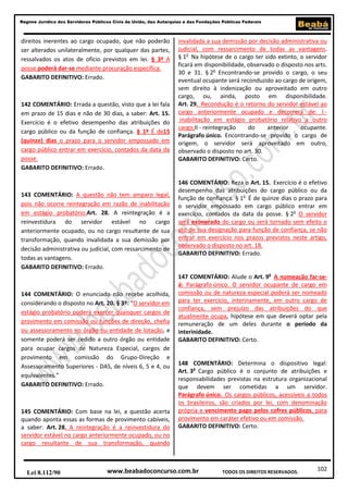 102
Regime Jurídico dos Servidores Públicos Civis da União, das Autarquias e das Fundações Públicas Federais
www.beabadoconcurso.com.brLei 8.112/90 TODOS OS DIREITOS RESERVADOS.
direitos inerentes ao cargo ocupado, que não poderão
ser alterados unilateralmente, por qualquer das partes,
ressalvados os atos de ofício previstos em lei. § 3º A
posse poderá dar-se mediante procuração específica.
GABARITO DEFINITIVO: Errado.
142 COMENTÁRIO: Errada a questão, visto que a lei fala
em prazo de 15 dias e não de 30 dias, a saber: Art. 15.
Exercício é o efetivo desempenho das atribuições do
cargo público ou da função de confiança. § 1º É de15
(quinze) dias o prazo para o servidor empossado em
cargo público entrar em exercício, contados da data da
posse.
GABARITO DEFINITIVO: Errado.
143 COMENTÁRIO: A questão não tem amparo legal,
pois não ocorre reintegração em razão de inabilitação
em estágio probatório.Art. 28. A reintegração é a
reinvestidura do servidor estável no cargo
anteriormente ocupado, ou no cargo resultante de sua
transformação, quando invalidada a sua demissão por
decisão administrativa ou judicial, com ressarcimento de
todas as vantagens.
GABARITO DEFINITIVO: Errado.
144 COMENTÁRIO: O enunciado não recebe acolhida,
considerando o disposto no Art. 20. § 3º: “O servidor em
estágio probatório poderá exercer quaisquer cargos de
provimento em comissão ou funções de direção, chefia
ou assessoramento no órgão ou entidade de lotação, e
somente poderá ser cedido a outro órgão ou entidade
para ocupar cargos de Natureza Especial, cargos de
provimento em comissão do Grupo-Direção e
Assessoramento Superiores - DAS, de níveis 6, 5 e 4, ou
equivalentes.”
GABARITO DEFINITIVO: Errado.
145 COMENTÁRIO: Com base na lei, a questão acerta
quando aponta essas as formas de provimento cabíveis,
a saber: Art. 28. A reintegração é a reinvestidura do
servidor estável no cargo anteriormente ocupado, ou no
cargo resultante de sua transformação, quando
invalidada a sua demissão por decisão administrativa ou
judicial, com ressarcimento de todas as vantagens.
§ 1o
Na hipótese de o cargo ter sido extinto, o servidor
ficará em disponibilidade, observado o disposto nos arts.
30 e 31. § 2o
Encontrando-se provido o cargo, o seu
eventual ocupante será reconduzido ao cargo de origem,
sem direito à indenização ou aproveitado em outro
cargo, ou, ainda, posto em disponibilidade.
Art. 29. Recondução é o retorno do servidor estável ao
cargo anteriormente ocupado e decorrerá de: I -
inabilitação em estágio probatório relativo a outro
cargo;II - reintegração do anterior ocupante.
Parágrafo único. Encontrando-se provido o cargo de
origem, o servidor será aproveitado em outro,
observado o disposto no art. 30.
GABARITO DEFINITIVO: Certo.
146 COMENTÁRIO: Reza o Art. 15. Exercício é o efetivo
desempenho das atribuições do cargo público ou da
função de confiança. § 1o
É de quinze dias o prazo para
o servidor empossado em cargo público entrar em
exercício, contados da data da posse. § 2o
O servidor
será exonerado do cargo ou será tornado sem efeito o
ato de sua designação para função de confiança, se não
entrar em exercício nos prazos previstos neste artigo,
observado o disposto no art. 18.
GABARITO DEFINITIVO: Errado.
147 COMENTÁRIO: Alude o Art. 9o
A nomeação far-se-
á: Parágrafo único. O servidor ocupante de cargo em
comissão ou de natureza especial poderá ser nomeado
para ter exercício, interinamente, em outro cargo de
confiança, sem prejuízo das atribuições do que
atualmente ocupa, hipótese em que deverá optar pela
remuneração de um deles durante o período da
interinidade.
GABARITO DEFINITIVO: Certo.
148 COMENTÁRIO: Determina o dispositivo legal:
Art. 3o
Cargo público é o conjunto de atribuições e
responsabilidades previstas na estrutura organizacional
que devem ser cometidas a um servidor.
Parágrafo único. Os cargos públicos, acessíveis a todos
os brasileiros, são criados por lei, com denominação
própria e vencimento pago pelos cofres públicos, para
provimento em caráter efetivo ou em comissão.
GABARITO DEFINITIVO: Certo.
 