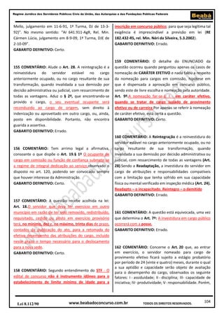 104
Regime Jurídico dos Servidores Públicos Civis da União, das Autarquias e das Fundações Públicas Federais
www.beabadoconcurso.com.brLei 8.112/90 TODOS OS DIREITOS RESERVADOS.
Mello, julgamento em 11-6-91, 1ª Turma, DJ de 13-3-
92)”. No mesmo sentido: “AI 641.911-AgR, Rel. Min.
Cármen Lúcia, julgamento em 8-9-09, 1ª Turma, DJE de
2-10-09”.
GABARITO DEFINITIVO: Certo.
155 COMENTÁRIO: Alude o Art. 28. A reintegração é a
reinvestidura do servidor estável no cargo
anteriormente ocupado, ou no cargo resultante de sua
transformação, quando invalidada a sua demissão por
decisão administrativa ou judicial, com ressarcimento de
todas as vantagens. Aduz o § 2º, que encontrando-se
provido o cargo, o seu eventual ocupante será
reconduzido ao cargo de origem, sem direito à
indenização ou aproveitado em outro cargo, ou, ainda,
posto em disponibilidade. Portanto, não encontra
guarida a assertiva.
GABARITO DEFINITIVO: Errado.
156 COMENTÁRIO: Tem arrimo legal a afirmativa,
consoante o que dispõe o Art. 19.§ 1º O ocupante de
cargo em comissão ou função de confiança submete-se
a regime de integral dedicação ao serviço,observado o
disposto no art. 120, podendo ser convocado sempre
que houver interesse da Administração.
GABARITO DEFINITIVO: Certo.
157 COMENTÁRIO: A questão recebe acolhida na lei:
Art. 18.O servidor que deva ter exercício em outro
município em razão de ter sido removido, redistribuído,
requisitado, cedido ou posto em exercício provisório
terá, no mínimo, dez e, no máximo, trinta dias de prazo,
contados da publicação do ato, para a retomada do
efetivo desempenho das atribuições do cargo, incluído
nesse prazo o tempo necessário para o deslocamento
para a nova sede.
GABARITO DEFINITIVO: Certo.
158 COMENTÁRIO: Segundo entendimento do STF - O
edital de concurso não é instrumento idôneo para o
estabelecimento de limite mínimo de idade para a
inscrição em concurso público; para que seja legítima tal
exigência é imprescindível a previsão em lei (RE
182.432-RS, rel. Min. Néri da Silveira, 5.3.2002).
GABARITO DEFINITIVO: Errado.
159 COMENTÁRIO: O detalhe do ENUNCIADO da
questão ocorreu quando perguntou apenas os casos de
nomeação de CARÁTER EFETIVO e nada falou a respeito
da nomeação para cargos em comissão, hipótese em
que é dispensada a aprovação em concurso público,
sendo este de livre escolha e nomeação pela autoridade.
Art. 9º.A nomeação far-se-á: I - em caráter efetivo,
quando se tratar de cargo isolado de provimento
efetivo ou de carreira.Por apenas se referir à nomeação
de caráter efetivo, está certa a questão.
GABARITO DEFINITIVO: Certo.
160 COMENTÁRIO: A Reintegração é a reinvestidura do
servidor estável no cargo anteriormente ocupado, ou no
cargo resultante de sua transformação, quando
invalidada a sua demissão por decisão administrativa ou
judicial, com ressarcimento de todas as vantagens (Art.
28).Sendo a Readaptação, a investidura do servidor em
cargo de atribuições e responsabilidades compatíveis
com a limitação que tenha sofrido em sua capacidade
física ou mental verificado em inspeção médica (Art. 24).
Readapto – o incapacitado. Reintegro – o demitido
GABARITO DEFINITIVO: Errado.
161 COMENTÁRIO: A questão está equivocada, uma vez
que determina o Art. 7º: A investidura em cargo público
ocorrerá com a posse.
GABARITO DEFINITIVO: Errado.
162 COMENTÁRIO: Concerne o Art. 20 que, ao entrar
em exercício, o servidor nomeado para cargo de
provimento efetivo ficará sujeito a estágio probatório
por período de 24 (vinte e quatro) meses, durante o qual
a sua aptidão e capacidade serão objeto de avaliação
para o desempenho do cargo, observados os seguinte
fatores: I - assiduidade; II - disciplina; III- capacidade de
iniciativa; IV- produtividade; V- responsabilidade. Porém,
 