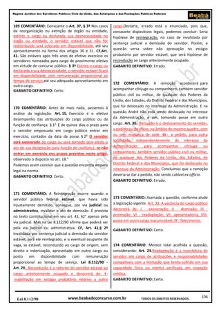 106
Regime Jurídico dos Servidores Públicos Civis da União, das Autarquias e das Fundações Públicas Federais
www.beabadoconcurso.com.brLei 8.112/90 TODOS OS DIREITOS RESERVADOS.
169 COMENTÁRIO: Consoante o Art. 37, § 3º Nos casos
de reorganização ou extinção de órgão ou entidade,
extinto o cargo ou declarada sua desnecessidade no
órgão ou entidade, o servidor estável que não for
redistribuído será colocado em disponibilidade, até seu
aproveitamento na forma dos artigos 30 e 31. CF,Art.
41. São estáveis após três anos de efetivo exercício os
servidores nomeados para cargo de provimento efetivo
em virtude de concurso público. § 3º Extinto o cargo ou
declarada a sua desnecessidade, o servidor estável ficará
em disponibilidade, com remuneração proporcional ao
tempo de serviço,até seu adequado aproveitamento em
outro cargo.
GABARITO DEFINITIVO: Certo.
170 COMENTÁRIO: Antes de mais nada, passemos à
análise da legislação: Art. 15. Exercício é o efetivo
desempenho das atribuições do cargo público ou da
função de confiança. § 1o
É de quinze dias o prazo para
o servidor empossado em cargo público entrar em
exercício, contados da data da posse. § 2o
O servidor
será exonerado do cargo ou será tornado sem efeito o
ato de sua designação para função de confiança, se não
entrar em exercício nos prazos previstos neste artigo,
observado o disposto no art. 18.”
Podemos assim concluir que a questão encontra amparo
legal na norma.
GABARITO DEFINITIVO: Certo.
171 COMENTÁRIO: A Reintegração ocorre quando o
servidor público federal estável, que havia sido
injustamente demitido, consegue, por via judicial ou
administrativa, invalidar o ato de demissão. É prevista
no texto constitucional em seu art. 41, §2° apenas pela
via judicial. Mas na Lei 8.112/90 afirma que poderá ser
pela via judicial ou administrativa. CF, Art. 41,§ 2º
Invalidada por sentença judicial a demissão do servidor
estável, será ele reintegrado, e o eventual ocupante da
vaga, se estável, reconduzido ao cargo de origem, sem
direito a indenização, aproveitado em outro cargo ou
posto em disponibilidade com remuneração
proporcional ao tempo de serviço. Lei 8.112/90 -
Art. 29. Recondução é o retorno do servidor estável ao
cargo anteriormente ocupado e decorrerá de: I -
inabilitação em estágio probatório relativo a outro
cargo.Destarte, errado está o enunciado, pois que,
consoante dispositivos legais, podemos concluir: Seria
hipótese de reintegração, no caso de invalidada por
sentença judicial a demissão do servidor. Porém, a
questão versa sobre não aprovação no estágio
probatório por servidor estável, que será hipótese de
recondução ao cargo anteriormente ocupado.
GABARITO DEFINITIVO: Errado.
172 COMENTÁRIO: A remoção acontecerá para
acompanhar cônjuge ou companheiro, também servidor
público civil ou militar, de qualquer dos Poderes da
União, dos Estados, do Distrito Federal e dos Municípios,
que foi deslocado no interesse da Administração. E na
questão André não está sendo deslocado no interesse
da Administração, e sim, tomando posse em outro
cargo. Art. 36. Remoção é o deslocamento do servidor,
a pedido ou de ofício, no âmbito do mesmo quadro, com
ou sem mudança de sede. III - a pedido, para outra
localidade, independentemente do interesse da
Administração: para acompanhar cônjuge ou
companheiro, também servidor público civil ou militar,
de qualquer dos Poderes da União, dos Estados, do
Distrito Federal e dos Municípios, que foi deslocado no
interesse da Administração. Concluímos que a remoção
deveria se dar a pedido, não sendo cabível ex-officio.
GABARITO DEFINITIVO: Errado.
173 COMENTÁRIO: Acertada a questão, conforme alude
a legislação vigente. Art. 33. A vacância do cargo público
decorrerá de: I - exoneração; II - demissão; III -
promoção; VI - readaptação; VII -aposentadoria; VIII-
posse em outro cargo inacumulável; IX - falecimento.
GABARITO DEFINITIVO: Certo.
174 COMENTÁRIO: Merece total acolhida a questão,
considerando: Art. 24.Readaptação é a investidura do
servidor em cargo de atribuições e responsabilidades
compatíveis com a limitação que tenha sofrido em sua
capacidade física ou mental verificada em inspeção
médica.
GABARITO DEFINITIVO: Certo.
 