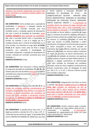 114
Regime Jurídico dos Servidores Públicos Civis da União, das Autarquias e das Fundações Públicas Federais
www.beabadoconcurso.com.brLei 8.112/90 TODOS OS DIREITOS RESERVADOS.
dispostas, não havendo readequação dos gastos (não
sendo suficientes), os servidores estáveis podem, sim,
perder o cargo.
GABARITO DEFINITIVO: Certo.
230 COMENTÁRIO: Como condição para a aquisição da
estabilidade, é obrigatória a avaliação especial de
desempenho por comissão instituída para essa
finalidade (assim, a avaliação especial de desempenho
não está à mercê da faculdade da Comissão), sendo
condição obrigatória para aquisição da estabilidade.
Não cabe à comissão decidir sobre a necessidade do
servidor ser avaliado, o que já é exigido por lei e
condição precípua para o alcance da estabilidade ou se
já for servidor, sua mantença no cargo. Lei n. 8.112/90,
Art.20, § 1°. Quatro meses antes de findo o estágio
probatório, será submetida à homologação da
autoridade competente a avaliação de desempenho do
servidor, realizada por comissão constituída para essa
finalidade (...)
GABARITO DEFINITIVO: Errado.
231 COMENTÁRIO: Será necessário o efetivo exercício
no cargo para aquisição da estabilidade. CF, Art. 41. São
estáveis após três anos de efetivo exercício os servidores
nomeados para cargo de provimento efetivo em virtude
de concurso público.
GABARITO DEFINITIVO: Errado.
232 COMENTÁRIO:Com efeito, prevê a CF, Art. 37. V - as
funções de confiança, exercidas exclusivamente por
servidores ocupantes de cargo efetivo, e os cargos em
comissão, a serem preenchidos por servidores de
carreira nos casos, condições e percentuais mínimos
previstos em lei, destinam-se apenas às atribuições de
direção, chefia e assessoramento.
GABARITO DEFINITIVO: Certo.
233 COMENTÁRIO: A questão possui dois erros: 1°. O
órgão que proferiu a decisão foi o STJ, e não, o STF. 2°.
"ainda que fora do número de vagas". A aprovação DEVE
ocorrer DENTRO DO NÚMERO DE VAGAS para que haja
o direito subjetivo à nomeação. RECURSO EM
MANDADO DE SEGURANÇA Nº 27.311 - AM
(2008/0151964-2)STJ RELATOR : MINISTRO JORGE
MUSSI ADMINISTRATIVO. MANDADO DE SEGURANÇA.
APROVAÇÃO EM CONCURSO PÚBLICO. NOMEAÇÃO.
DIREITO SUBJETIVO. EMENTA 1. A classificação de
candidato dentro do número de vagas ofertadas pela
Administração gera, não a mera expectativa, mas o
direito subjetivo à nomeação. 2. A administração pratica
ato vinculado ao tornar pública a existência de cargos
vagos e o interesse em provê-los. Portanto, até expirar o
lapso de eficácia jurídica do certame, tem o poder-dever
de convocar os candidatos aprovados no limite das
vagas que veiculou no edital, respeitada a ordem
classificatória. Precedentes. 3. A manutenção da postura
de deixar transcorrer o prazo sem proceder ao
provimento dos cargos efetivos existentes por aqueles
legalmente habilitados em concurso público importaria
em lesão aos princípios da boa-fé administrativa, da
razoabilidade, da lealdade, da isonomia e da segurança
jurídica, os quais cumprem ao Poder Público observar. 4.
Afasta-se a alegada conveniência da Administração
como fator limitador da nomeação dos candidatos
aprovados, tendo em vista a exigência constitucional de
previsão orçamentária antes da divulgação do edital
(art. 169, § 1º, I e II, CF). 5. Recurso ordinário provido
para conceder a segurança.
GABARITO DEFINITIVO: Errado.
234 COMENTÁRIO: Integralmente com fulcro na norma
a questão. Art. 13. § 1o
A posse ocorrerá no prazo de
trinta dias contados da publicação do ato de
provimento. § 3o
A posse poderá dar-se mediante
procuração específica. Art. 15. § 1o
É de quinze dias o
prazo para o servidor empossado em cargo público
entrar em exercício, contados da data da posse.
GABARITO DEFINITIVO: Certo.
235 COMENTÁRIO: Contém cobertura legal a questão.
Art. 33. A vacância do cargo público decorrerá de: I -
exoneração; II - demissão; III - promoção;VI -
readaptação; VII - aposentadoria; VIII- posse em outro
cargo inacumulável; IX - falecimento.
GABARITO DEFINITIVO: Certo.
 