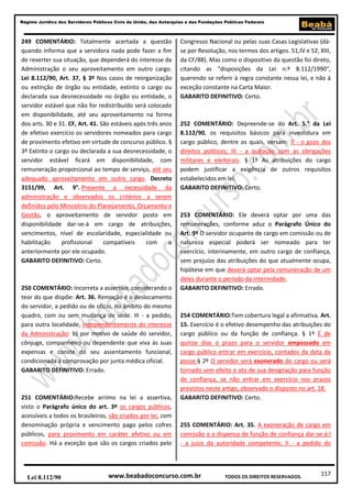 117
Regime Jurídico dos Servidores Públicos Civis da União, das Autarquias e das Fundações Públicas Federais
www.beabadoconcurso.com.brLei 8.112/90 TODOS OS DIREITOS RESERVADOS.
249 COMENTÁRIO: Totalmente acertada a questão
quando informa que a servidora nada pode fazer a fim
de reverter sua situação, que dependerá do interesse da
Administração o seu aproveitamento em outro cargo.
Lei 8.112/90, Art. 37, § 3º Nos casos de reorganização
ou extinção de órgão ou entidade, extinto o cargo ou
declarada sua desnecessidade no órgão ou entidade, o
servidor estável que não for redistribuído será colocado
em disponibilidade, até seu aproveitamento na forma
dos arts. 30 e 31. CF, Art. 41. São estáveis após três anos
de efetivo exercício os servidores nomeados para cargo
de provimento efetivo em virtude de concurso público. §
3º Extinto o cargo ou declarada a sua desnecessidade, o
servidor estável ficará em disponibilidade, com
remuneração proporcional ao tempo de serviço, até seu
adequado aproveitamento em outro cargo. Decreto
3151/99, Art. 9°. Presente a necessidade da
administração e observados os critérios a serem
definidos pelo Ministério do Planejamento, Orçamento e
Gestão, o aproveitamento de servidor posto em
disponibilidade dar-se-á em cargo de atribuições,
vencimentos, nível de escolaridade, especialidade ou
habilitação profissional compatíveis com o
anteriormente por ele ocupado.
GABARITO DEFINITIVO: Certo.
250 COMENTÁRIO: Incorreta a assertiva, considerando o
teor do que dispõe: Art. 36. Remoção é o deslocamento
do servidor, a pedido ou de ofício, no âmbito do mesmo
quadro, com ou sem mudança de sede. III - a pedido,
para outra localidade, independentemente do interesse
da Administração: b) por motivo de saúde do servidor,
cônjuge, companheiro ou dependente que viva às suas
expensas e conste do seu assentamento funcional,
condicionada à comprovação por junta médica oficial.
GABARITO DEFINITIVO: Errado.
251 COMENTÁRIO:Recebe arrimo na lei a assertiva,
visto o Parágrafo único do art. 3º os cargos públicos,
acessíveis a todos os brasileiros, são criados por lei, com
denominação própria e vencimento pago pelos cofres
públicos, para provimento em caráter efetivo ou em
comissão. Há a exceção que são os cargos criados pelo
Congresso Nacional ou pelas suas Casas Legislativas (dá-
se por Resolução, nos termos dos artigos. 51,IV e 52, XIII,
da CF/88). Mas como o dispositivo da questão foi direto,
citando as "disposições da Lei n.º 8.112/1990",
querendo se referir à regra constante nessa lei, e não à
exceção constante na Carta Maior.
GABARITO DEFINITIVO: Certo.
252 COMENTÁRIO: Depreende-se do Art. 5.° da Lei
8.112/90, os requisitos básicos para investidura em
cargo público, dentre os quais, versam: II - o gozo dos
direitos políticos; III - a quitação com as obrigações
militares e eleitorais. § 1º As atribuições do cargo
podem justificar a exigência de outros requisitos
estabelecidos em lei.
GABARITO DEFINITIVO: Certo.
253 COMENTÁRIO: Ele deverá optar por uma das
remunerações, conforme aduz o Parágrafo Único do
Art. 9º O servidor ocupante de cargo em comissão ou de
natureza especial poderá ser nomeado para ter
exercício, interinamente, em outro cargo de confiança,
sem prejuízo das atribuições do que atualmente ocupa,
hipótese em que deverá optar pela remuneração de um
deles durante o período da interinidade.
GABARITO DEFINITIVO: Errado.
254 COMENTÁRIO:Tem cobertura legal a afirmativa. Art.
15. Exercício é o efetivo desempenho das atribuições do
cargo público ou da função de confiança. § 1º É de
quinze dias o prazo para o servidor empossado em
cargo público entrar em exercício, contados da data da
posse.§ 2º O servidor será exonerado do cargo ou será
tornado sem efeito o ato de sua designação para função
de confiança, se não entrar em exercício nos prazos
previstos neste artigo, observado o disposto no art. 18.
GABARITO DEFINITIVO: Certo.
255 COMENTÁRIO: Art. 35. A exoneração de cargo em
comissão e a dispensa de função de confiança dar-se-á:I
- a juízo da autoridade competente; II - a pedido do
 