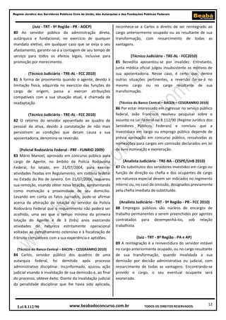 12
Regime Jurídico dos Servidores Públicos Civis da União, das Autarquias e das Fundações Públicas Federais
www.beabadoconcurso.com.brLei 8.112/90 TODOS OS DIREITOS RESERVADOS.
(Juiz - TRT - 9ª Região - PR - AOCP)
80 Ao servidor público da administração direta,
autárquica e fundacional, no exercício de qualquer
mandato eletivo, em qualquer caso que se exija o seu
afastamento, garantir-se-á a contagem de seu tempo de
serviço para todos os efeitos legais, inclusive para
promoção por merecimento.
(Técnico Judiciário - TRE-AL - FCC 2010)
81 A forma de provimento quando o agente, devido à
limitação física, adquirida no exercício das funções do
cargo de origem, passa a exercer atribuições
compatíveis com a sua situação atual, é chamada de
readaptação.
(Técnico Judiciário - TRE-AL - FCC 2010)
82 O retorno do servidor aposentado ao quadro de
pessoal da ativa, devido à constatação de não mais
persistirem as condições que deram causa a sua
aposentadoria, denomina-se reversão.
(Policial Rodoviário Federal - PRF - FUNRIO 2009)
83 Mário Manoel, aprovado em concurso público para
cargo de Agente, no âmbito da Polícia Rodoviária
Federal, foi lotado, em 21/07/2004, para exercer
atividades fixadas em Regulamento, em rodovia federal
no Estado do Rio de Janeiro. Em 21/07/2006, requereu
sua remoção, visando obter nova lotação, apresentando
como motivação a proximidade de seu domicílio.
Levando em conta os fatos narrados, pode-se afirmar
acerca da alteração de lotação do servidor da Polícia
Rodoviária Federal que o requerimento não poderá ser
acolhido, uma vez que o tempo mínimo da primeira
lotação do Agente é de 3 (três) anos exercendo
atividades de natureza estritamente operacional
voltadas ao patrulhamento ostensivo e à fiscalização de
trânsito compatíveis com a sua experiência e aptidões.
(Técnico do Banco Central – BACEN – CESGRANRIO 2010)
84 Carlos, servidor público dos quadros de uma
autarquia federal, foi demitido após processo
administrativo disciplinar. Inconformado, ajuizou ação
judicial visando à invalidação de sua demissão e, ao final
do processo, obteve êxito. Diante da invalidação judicial
da penalidade disciplinar que lhe havia sido aplicada,
reconhece-se a Carlos o direito de ser reintegrado ao
cargo anteriormente ocupado ou ao resultante de sua
transformação, com ressarcimento de todas as
vantagens.
(Técnico Judiciário - TRE-AL - FCC2010)
85 Benedita aposentou-se por invalidez. Entretanto,
junta médica oficial julgou insubsistente os motivos de
sua aposentadoria. Nesse caso, é certo que, dentre
outras situações pertinentes, a reversão far-se-á no
mesmo cargo ou no cargo resultante de sua
transformação.
(Técnico do Banco Central – BACEN – CESGRANRIO 2010)
86 Por estar interessado em ingressar no serviço público
federal, João Francisco resolveu pesquisar sobre o
assunto na Lei Federal no 8.112/90 (Regime Jurídico dos
Servidores Públicos Federais) e concluiu que a
investidura em cargo ou emprego público depende de
prévia aprovação em concurso público, ressalvadas as
nomeações para cargos em comissão declarados em lei
de livre nomeação e exoneração.
(Analista Judiciário - TRE-BA - CESPE/UnB 2010)
87 Os substitutos dos servidores investidos em cargo ou
função de direção ou chefia e dos ocupantes de cargo
em natureza especial devem ser indicados no regimento
interno ou, no caso de omissão, designados previamente
pela chefia imediata do substituído.
(Analista Judiciário - TRT - 9ª Região - PR - FCC 2010)
88 Empregos públicos são núcleos de encargos de
trabalho permanentes a serem preenchidos por agentes
contratados para desempenhá-los, sob relação
trabalhista.
(Juiz - TRT - 8ª Região - PA e AP)
89 A reintegração é a reinvestidura do servidor estável
no cargo anteriormente ocupado, ou no cargo resultante
de sua transformação, quando invalidada a sua
demissão por decisão administrativa ou judicial, com
ressarcimento de todas as vantagens. Encontrando-se
provido o cargo, o seu eventual ocupante será
exonerado.
 