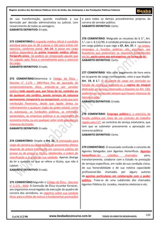 120
Regime Jurídico dos Servidores Públicos Civis da União, das Autarquias e das Fundações Públicas Federais
www.beabadoconcurso.com.brLei 8.112/90 TODOS OS DIREITOS RESERVADOS.
de sua transformação, quando invalidada a sua
demissão por decisão administrativa ou judicial, com
ressarcimento de todas as vantagens.
GABARITO DEFINITIVO: Errado.
272 COMENTÁRIO:A inspeção médica oficial é condição
precípua para que se dê a posse e não para entrar em
exercício, conforme prevê: Art. 14. A posse em cargo
público dependerá de prévia inspeção médica oficial.
Parágrafo único. Só poderá ser empossado aquele que
for julgado apto física e mentalmente para o exercício
do cargo.
GABARITO DEFINITIVO: Errado.
273 COMENTÁRIO:Determina o Código de Ética -
Decreto n° 1.171 - XXIV-Para fins de apuração do
comprometimento ético, entende-se por servidor
público todo aquele que, por força de lei, contrato ou
de qualquer ato jurídico, preste serviços de natureza
permanente, temporária ou excepcional, ainda que sem
retribuição financeira, desde que ligado direta ou
indiretamente a qualquer órgão do poder estatal, como
as autarquias, as fundações públicas, as entidades
paraestatais, as empresas públicas e as sociedades de
economia mista, ou em qualquer setor onde prevaleça o
interesse do Estado.
GABARITO DEFINITIVO: Errado.
274 COMENTÁRIO: Dispõe o Art. 10. A nomeação para
cargo de carreira ou cargo isolado de provimento efetivo
depende de prévia habilitação em concurso público de
provas ou de provas e títulos, obedecidos a ordem de
classificação e o prazo de sua validade. Apenas diverge
da lei a questão no que se refere a títulos, que não é
cabível.
GABARITO DEFINITIVO: Errado.
275 COMENTÁRIO:Segundo o Código de Ética - Decreto
n° 1.171 - XVIII- À Comissão de Ética incumbe fornecer,
aos organismos encarregados da execução do quadro de
carreira dos servidores, os registros sobre sua conduta
ética, para o efeito de instruir e fundamentar promoções
e para todos os demais procedimentos próprios da
carreira do servidor público.
GABARITO DEFINITIVO: Certo.
276 COMENTÁRIO: Malgrado as ressalvas do § 3.°, Art.
5.°, Lei n. 8.112/90, é condição precípua para investidura
em cargo público o que rege a CF, Art. 37. I - os cargos,
empregos e funções públicas são acessíveis aos
brasileiros que preencham os requisitos estabelecidos
em lei, assim como aos estrangeiros, na forma da lei.
GABARITO DEFINITIVO: Certo.
277 COMENTÁRIO: Não cabe pagamento de hora extra
ao ocupante de cargo comissionado, visto o que dispõe:
Art. 19, § 1.°. O ocupante de cargo em comissão ou
função de confiança submete-se a regime de integral
dedicação ao serviço, observado o disposto no Art. 120,
podendo ser convocado sempre que houver interesse da
Administração.
GABARITO DEFINITIVO: Errado.
278 COMENTÁRIO: Emprego público é, o exercício da
função pública por meio de um contrato de trabalho
regido pela CLT, ao contrário do serviço estatutário, que
tem que se submeter previamente a aprovação em
concurso público.
GABARITO DEFINITIVO: Certo.
279 COMENTÁRIO: O enunciado confunde o conceito de
Agentes Delegados com Agentes Honoríficos. Agentes
honoríficos são cidadãos chamados para,
transitoriamente, colaborar com o Estado na prestação
de serviços específicos, em razão da sua condição cívica,
de sua honorabilidade e de sua notória capacidade
profissional.São chamados por alguns autores
de agentes particulares em colaboração com o poder
público. Trata-se de uma subdivisão dos chamados
Agentes Públicos.Ex: Jurados, mesários eleitorais e etc.
 