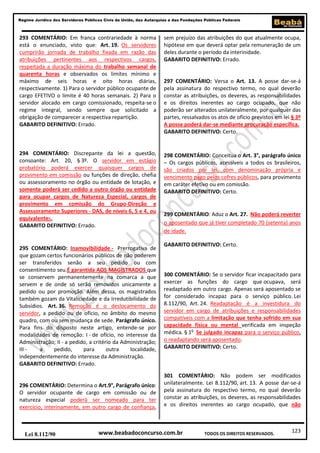 123
Regime Jurídico dos Servidores Públicos Civis da União, das Autarquias e das Fundações Públicas Federais
www.beabadoconcurso.com.brLei 8.112/90 TODOS OS DIREITOS RESERVADOS.
293 COMENTÁRIO: Em franca contrariedade à norma
está o enunciado, visto que: Art. 19. Os servidores
cumprirão jornada de trabalho fixada em razão das
atribuições pertinentes aos respectivos cargos,
respeitada a duração máxima do trabalho semanal de
quarenta horas e observados os limites mínimo e
máximo de seis horas e oito horas diárias,
respectivamente. 1) Para o servidor público ocupante de
cargo EFETIVO o limite é 40 horas semanais. 2) Para o
servidor alocado em cargo comissionado, respeita-se o
regime integral, sendo sempre que solicitado a
obrigação de comparecer a respectiva repartição.
GABARITO DEFINITIVO: Errado.
294 COMENTÁRIO: Discrepante da lei a questão,
consoante: Art. 20, § 3º. O servidor em estágio
probatório poderá exercer quaisquer cargos de
provimento em comissão ou funções de direção, chefia
ou assessoramento no órgão ou entidade de lotação, e
somente poderá ser cedido a outro órgão ou entidade
para ocupar cargos de Natureza Especial, cargos de
provimento em comissão do Grupo-Direção e
Assessoramento Superiores - DAS, de níveis 6, 5 e 4, ou
equivalentes.
GABARITO DEFINITIVO: Errado.
295 COMENTÁRIO: Inamovibilidade - Prerrogativa de
que gozam certos funcionários públicos de não poderem
ser transferidos senão a seu pedido ou com
consentimento seu.É garantida AOS MAGISTRADOS que
se conservem permanentemente na comarca a que
servem e de onde só serão removidos unicamente a
pedido ou por promoção. Além dessa, os magistrados
também gozam da Vitaliciedade e da Irredutibilidade de
Subsídios. Art. 36. Remoção é o deslocamento do
servidor, a pedido ou de ofício, no âmbito do mesmo
quadro, com ou sem mudança de sede. Parágrafo único.
Para fins do disposto neste artigo, entende-se por
modalidades de remoção: I - de ofício, no interesse da
Administração; II - a pedido, a critério da Administração;
III - a pedido, para outra localidade,
independentemente do interesse da Administração.
GABARITO DEFINITIVO: Errado.
296 COMENTÁRIO: Determina o Art.9°, Parágrafo único:
O servidor ocupante de cargo em comissão ou de
natureza especial poderá ser nomeado para ter
exercício, interinamente, em outro cargo de confiança,
sem prejuízo das atribuições do que atualmente ocupa,
hipótese em que deverá optar pela remuneração de um
deles durante o período da interinidade.
GABARITO DEFINITIVO: Errado.
297 COMENTÁRIO: Versa o Art. 13. A posse dar-se-á
pela assinatura do respectivo termo, no qual deverão
constar as atribuições, os deveres, as responsabilidades
e os direitos inerentes ao cargo ocupado, que não
poderão ser alterados unilateralmente, por qualquer das
partes, ressalvados os atos de ofício previstos em lei § 3º
A posse poderá dar-se mediante procuração específica.
GABARITO DEFINITIVO: Certo.
298 COMENTÁRIO: Conceitua o Art. 3°, parágrafo único
– Os cargos públicos, acessíveis a todos os brasileiros,
são criados por lei, com denominação própria e
vencimento pago pelos cofres públicos, para provimento
em caráter efetivo ou em comissão.
GABARITO DEFINITIVO: Certo.
299 COMENTÁRIO: Aduz o Art. 27. Não poderá reverter
o aposentado que já tiver completado 70 (setenta) anos
de idade.
GABARITO DEFINITIVO: Certo.
300 COMENTÁRIO: Se o servidor ficar incapacitado para
exercer as funções do cargo que ocupava, será
readaptado em outro cargo. Apenas será aposentado se
for considerado incapaz para o serviço público. Lei
8.112/90, Art. 24. Readaptação é a investidura do
servidor em cargo de atribuições e responsabilidades
compatíveis com a limitação que tenha sofrido em sua
capacidade física ou mental verificada em inspeção
médica. § 1o
Se julgado incapaz para o serviço público,
o readaptando será aposentado.
GABARITO DEFINITIVO: Certo.
301 COMENTÁRIO: Não podem ser modificados
unilateralmente. Lei 8.112/90, art. 13. A posse dar-se-á
pela assinatura do respectivo termo, no qual deverão
constar as atribuições, os deveres, as responsabilidades
e os direitos inerentes ao cargo ocupado, que não
 