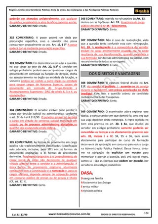 124
Regime Jurídico dos Servidores Públicos Civis da União, das Autarquias e das Fundações Públicas Federais
www.beabadoconcurso.com.brLei 8.112/90 TODOS OS DIREITOS RESERVADOS.
poderão ser alterados unilateralmente, por qualquer
das partes, ressalvados os atos de ofício previstos em lei.
GABARITO DEFINITIVO: Errado.
302 COMENTÁRIO: A posse poderá ser dada por
procuração específica, caso o servidor não possa
comparecer pessoalmente ao ato. Art. 13, § 3o
A posse
poderá dar-se mediante procuração específica.
GABARITO DEFINITIVO: Errado.
303 COMENTÁRIO: Em discordância com a lei a questão,
no que tange ao teor do Art. 20, § 3o
O servidor em
estágio probatório poderá exercer quaisquer cargos de
provimento em comissão ou funções de direção, chefia
ou assessoramento no órgão ou entidade de lotação, e
somente poderá ser cedido a outro órgão ou entidade
para ocupar cargos de Natureza Especial, cargos de
provimento em comissão do Grupo-Direção e
Assessoramento Superiores - DAS, de níveis 6, 5 e 4, ou
equivalentes.
GABARITO DEFINITIVO: Errado.
304 COMENTÁRIO: O servidor estável pode perder o
cargo por decisão judicial ou administrativa, conforme
o art. 22 da Lei 8.112/90: O servidor estável só perderá
o cargo em virtude de sentença judicial transitada em
julgado ou de processo administrativo disciplinar,no
qual lhe seja assegurada ampla defesa.
GABARITO DEFINITIVO: Errado.
305 COMENTÁRIO: As formas de provimento em cargo
público são tradicionalmente classificadas (classificação
esta adotada, inclusive, pelo STF) em: a) formas de
provimento originárias; e b) formas de provimento
derivadas. Provimento originário é o preenchimento de
classe inicial de cargo não decorrente de qualquer
vínculo anterior entre o servidor e a Administração. A
única forma de provimento originário atualmente
compatível com a Constituição é a nomeação e, para os
cargos efetivos, depende sempre de aprovação prévia
em concurso público de provas ou de provas e títulos
(CF, art. 37, II).
GABARITO DEFINITIVO: Certo.
306 COMENTÁRIO: Inserido no rol taxativo do Art. 33,
dentre outras hipóteses: Art. 33. A vacância do cargo
público decorrerá de: IX - falecimento.
GABARITO DEFINITIVO: Certo.
307 COMENTÁRIO: Não é caso de readaptação, visto
que a questão tenta confundir esta com reintegração.
Art. 28. A reintegração é a reinvestidura do servidor
estável no cargo anteriormente ocupado, ou no cargo
resultante de sua transformação, quando invalidada a
sua demissão por decisão administrativa ou judicial, com
ressarcimento de todas as vantagens.
GABARITO DEFINITIVO: Errado.
DOS DIREITOS E VANTAGENS
308 COMENTÁRIO: O estatuto federal dispõe no Art.
117. Ao servidor é proibido: I - ausentar-se do serviço
durante o expediente, sem prévia autorização do chefe
imediato. Com isso, a questão cobrou do candidato
conhecimento da lei fria apenas.
GABARITO DEFINITIVO: Certo.
309 COMENTÁRIO: O examinador adora explorar este
tópico, o concursando tem que dominá-lo, uma vez que
sua vaga depende desta estratégia. A regra cobrada no
item está prevista no art. 20. § 4o, que dispõe: Ao
servidor em estágio probatório somente poderão ser
concedidas as licenças e os afastamentos previstos nos
arts. 81, incisos I a IV, 94, 95 e 96, bem assim
afastamento para participar de curso de formação
decorrente de aprovação em concurso para outro cargo
na Administração Pública Federal. Dessa forma, sinto-
me na obrigação de explicitar um macete para
memorizar e acertar a questão, pois virá outras vezes,
vamos lá - São as licenças que podem ser gozadas por
servidores em estágio probatório:
DASA;
D oença na família
A fastamento do cônjuge
S erviço militar
A tividade política
 