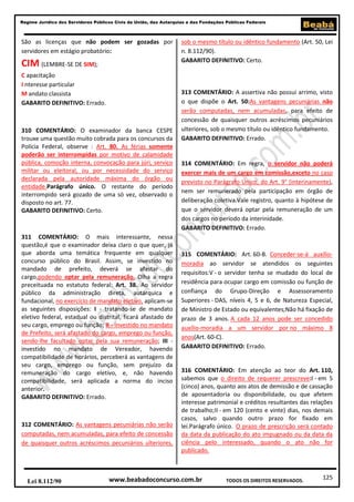 125
Regime Jurídico dos Servidores Públicos Civis da União, das Autarquias e das Fundações Públicas Federais
www.beabadoconcurso.com.brLei 8.112/90 TODOS OS DIREITOS RESERVADOS.
São as licenças que não podem ser gozadas por
servidores em estágio probatório:
CIM (LEMBRE-SE DE SIM);
C apacitação
I nteresse particular
M andato classista
GABARITO DEFINITIVO: Errado.
310 COMENTÁRIO: O examinador da banca CESPE
trouxe uma questão muito cobrada para os concursos da
Polícia Federal, observe : Art. 80. As férias somente
poderão ser interrompidas por motivo de calamidade
pública, comoção interna, convocação para júri, serviço
militar ou eleitoral, ou por necessidade do serviço
declarada pela autoridade máxima do órgão ou
entidade.Parágrafo único. O restante do período
interrompido será gozado de uma só vez, observado o
disposto no art. 77.
GABARITO DEFINITIVO: Certo.
311 COMENTÁRIO: O mais interessante, nessa
questão,é que o examinador deixa claro o que quer, já
que aborda uma temática frequente em qualquer
concurso público do Brasil. Assim, se investido no
mandado de prefeito, deverá se afastar do
cargo,podendo optar pela remuneração. Olha a regra
preceituada no estatuto federal: Art. 38. Ao servidor
público da administração direta, autárquica e
fundacional, no exercício de mandato eletivo, aplicam-se
as seguintes disposições: I - tratando-se de mandato
eletivo federal, estadual ou distrital, ficará afastado de
seu cargo, emprego ou função; II - investido no mandato
de Prefeito, será afastado do cargo, emprego ou função,
sendo-lhe facultado optar pela sua remuneração; III -
investido no mandato de Vereador, havendo
compatibilidade de horários, perceberá as vantagens de
seu cargo, emprego ou função, sem prejuízo da
remuneração do cargo eletivo, e, não havendo
compatibilidade, será aplicada a norma do inciso
anterior.
GABARITO DEFINITIVO: Errado.
312 COMENTÁRIO: As vantagens pecuniárias não serão
computadas, nem acumuladas, para efeito de concessão
de quaisquer outros acréscimos pecuniários ulteriores,
sob o mesmo título ou idêntico fundamento (Art. 50, Lei
n. 8.112/90).
GABARITO DEFINITIVO: Certo.
313 COMENTÁRIO: A assertiva não possui arrimo, visto
o que dispõe o Art. 50:As vantagens pecuniárias não
serão computadas, nem acumuladas, para efeito de
concessão de quaisquer outros acréscimos pecuniários
ulteriores, sob o mesmo título ou idêntico fundamento.
GABARITO DEFINITIVO: Errado.
314 COMENTÁRIO: Em regra, o servidor não poderá
exercer mais de um cargo em comissão,exceto no caso
previsto no Parágrafo Único, do Art. 9° (interinamente),
nem ser remunerado pela participação em órgão de
deliberação coletiva.Vale registro, quanto à hipótese de
que o servidor deverá optar pela remuneração de um
dos cargos no período da interinidade.
GABARITO DEFINITIVO: Errado.
315 COMENTÁRIO: Art. 60-B. Conceder-se-á auxílio-
moradia ao servidor se atendidos os seguintes
requisitos:V - o servidor tenha se mudado do local de
residência para ocupar cargo em comissão ou função de
confiança do Grupo-Direção e Assessoramento
Superiores - DAS, níveis 4, 5 e 6, de Natureza Especial,
de Ministro de Estado ou equivalentes;Não há fixação de
prazo de 3 anos. A cada 12 anos pode ser concedido
auxílio-moradia a um servidor por no máximo 8
anos(Art. 60-C).
GABARITO DEFINITIVO: Errado.
316 COMENTÁRIO: Em atenção ao teor do Art. 110,
sabemos que o direito de requerer prescreve:I - em 5
(cinco) anos, quanto aos atos de demissão e de cassação
de aposentadoria ou disponibilidade, ou que afetem
interesse patrimonial e créditos resultantes das relações
de trabalho;II - em 120 (cento e vinte) dias, nos demais
casos, salvo quando outro prazo for fixado em
lei.Parágrafo único. O prazo de prescrição será contado
da data da publicação do ato impugnado ou da data da
ciência pelo interessado, quando o ato não for
publicado.
 