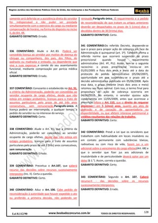 128
Regime Jurídico dos Servidores Públicos Civis da União, das Autarquias e das Fundações Públicas Federais
www.beabadoconcurso.com.brLei 8.112/90 TODOS OS DIREITOS RESERVADOS.
somente será deferida se a assistência direta do servidor
for indispensável e não puder ser prestada
simultaneamente com o exercício do cargo ou mediante
compensação de horário, na forma do disposto no inciso
II, do Art. 44.
GABARITO DEFINITIVO: Errado.
336 COMENTÁRIO: Alude o Art. 83. Poderá ser
concedida licença ao servidor por motivo de doença do
cônjuge ou companheiro, dos pais, dos filhos, do
padrasto ou madrasta e enteado, ou dependente que
viva a suas expensas e conste do seu assentamento
funcional, mediante comprovação por perícia médica
oficial.
GABARITO DEFINITIVO: Errado.
337 COMENTÁRIO: Consoante o estabelecido no Art. 91,
a critério da Administração, poderão ser concedidas ao
servidor ocupante de cargo efetivo, desde que não
esteja em estágio probatório, licenças para o trato de
assuntos particulares pelo prazo de até três anos
consecutivos, sem remuneração.Parágrafo único. A
licença poderá ser interrompida, a qualquer tempo, a
pedido do servidor ou no interesse do serviço.
GABARITO DEFINITIVO: Certo.
338 COMENTÁRIO: Alude o Art. 91, que a critério da
Administração, poderão ser concedidas ao servidor
ocupante de cargo efetivo, desde que não esteja em
estágio probatório, licenças para o trato de assuntos
particulares pelo prazo de até 3 (três) anos consecutivos,
sem remuneração.
GABARITO DEFINITIVO: Errado.
339 COMENTÁRIO: Preceitua o Art.107, que caberá
recurso das decisões sobre recursos sucessivamente
interpostos (Inc. II). Certa a questão.
GABARITO DEFINITIVO: Certo.
340 COMENTÁRIO: Aduz o Art. 106. Cabe pedido de
reconsideração à autoridade que houver expedido o ato
ou proferido a primeira decisão, não podendo ser
renovado.Parágrafo único. O requerimento e o pedido
de reconsideração de que tratam os artigos anteriores
deverão ser despachados no prazo de 5 (cinco) dias e
decididos dentro de 30 (trinta) dias.
GABARITO DEFINITIVO: Certo.
341 COMENTÁRIO:Do referido Decreto, depreende-se
que o prazo para propor ação de cobrança em face da
Administração é quinquenal (art. 1º). Também afirma a
referida norma que ocorrerá suspensão do prazo
prescricional quando houver requerimento
administrativo (Art. 4º, PU). Assim, tem-se o seguinte
raciocínio: o prazo prescricional iniciou-se em
01/01/2005 e fluiu dois anos e meio até a data do
protocolo do pedido administrativo (05/06/2007),
oportunidade em que suspendeu-se o prazo até a
decisão administrativa publicada em 05/06/2008. Após
essa data, o prazo restante (mais dois anos e meio)
retomou seu fluxo normal. Com isso, o termo final para
propositura de ação de cobrança ocorreria em
04/06/2010. No entanto, o servidor ajuizou ação
condenatória em 12/05/2009, antes que ocorresse a
prescrição.Infere o Art. 110, que o direito de requerer
prescreve:I - em 5 (cinco) anos, quanto aos atos de
demissão e de cassação de aposentadoria ou
disponibilidade, ou que afetem interesse patrimonial e
créditos resultantes das relações de trabalho.
GABARITO DEFINITIVO: Certo.
342 COMENTÁRIO: Prevê a Lei que os servidores que
trabalhem com habitualidade em locais insalubres ou
em contato permanente com substâncias tóxicas,
radioativas ou com risco de vida, fazem jus a um
adicional sobre o vencimento do cargo efetivo(Art. 68) e
que o servidor que fizer jus aos adicionais de
insalubridade e de periculosidade deverá optar por um
deles (§ 1.°). Assim, correta a questão.
GABARITO DEFINITIVO: Certo.
343 COMENTÁRIO: Segundo o Art. 107. Caberá
recurso:II - das decisões sobre os recursos
sucessivamente interpostos;
GABARITO DEFINITIVO: Errado.
 