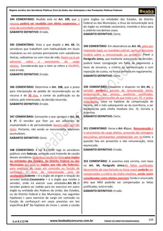 129
Regime Jurídico dos Servidores Públicos Civis da União, das Autarquias e das Fundações Públicas Federais
www.beabadoconcurso.com.brLei 8.112/90 TODOS OS DIREITOS RESERVADOS.
344 COMENTÁRIO: Aludido está no Art. 109, que o
recurso poderá ser recebido com efeito suspensivo, a
juízo da autoridade competente.
GABARITO DEFINITIVO: Errado.
345 COMENTÁRIO: Visto o que dispõe o Art. 68. Os
servidores que trabalhem com habitualidade em locais
insalubres ou em contato permanente com substâncias
tóxicas, radioativas ou com risco de vida, fazem jus à um
adicional sobre o vencimento do cargo
efetivo. Considerando que o item se refere a SALÁRIO,
está errado.
GABARITO DEFINITIVO: Errado.
346 COMENTÁRIO: Determina o Art. 108, que o prazo
para interposição de pedido de reconsideração ou de
recurso é de 30 dias, a contar da publicação ou da
ciência, pelo interessado, da decisão recorrida.
GABARITO DEFINITIVO: Errado.
347 COMENTÁRIO: Consoante o que apregoa o Art. 68,
§ 1º. O servidor que fizer jus aos adicionais de
insalubridade e de periculosidade deverá optar por um
deles. Portanto, não sendo os mencionados adicionais
acumuláveis.
GABARITO DEFINITIVO: Certo.
348 COMENTÁRIO: A Lei 8.112/90 rege os servidores
públicos civis federais, portanto está tratando de cessão
desses servidores. Quando a cessão for feita para órgãos
ou entidades dos Estados, do Distrito Federal ou dos
Municípios (ou seja, os órgãos que não são federais),
para exercício de cargo em comissão ou função de
confiança, o ônus da remuneração será do
cessionário.Cedente = é o órgão de origem e lotação do
servidor cedido;Cessionário = é o órgão que recebe o
servidor, onde irá exercer suas atividades.Art. 93. O
servidor poderá ser cedido para ter exercício em outro
órgão ou entidade dos Poderes da União, dos Estados,
ou do Distrito Federal e dos Municípios, nas seguintes
hipóteses: I - para exercício de cargo em comissão ou
função de confiança;II - em casos previstos em leis
específicas.§ 1o
Na hipótese do inciso I, sendo a cessão
para órgãos ou entidades dos Estados, do Distrito
Federal ou dos Municípios, o ônus da remuneração será
do órgão ou entidade cessionária, mantido o ônus para
o cedente nos demais casos.
GABARITO DEFINITIVO: Certo.
349 COMENTÁRIO: Em observância ao Art. 45, salvo por
imposição legal, ou mandado judicial, nenhum desconto
incidirá sobre a remuneração ou provento. Prevê o
Parágrafo único, que mediante autorização do servidor,
poderá haver consignação em folha de pagamento a
favor de terceiros, a critério da administração e com
reposição de custos, na forma definida em regulamento.
GABARITO DEFINITIVO: Certo.
350 COMENTÁRIO:Consoante o disposto no Art. 44, o
servidor perderá a parcela de remuneração diária,
proporcional aos atrasos, ausências justificadas,
ressalvadas as concessões de que trata o art. 97, e saídas
antecipadas, salvo na hipótese de compensação de
horário, até o mês subsequente ao da ocorrência, a ser
estabelecida pela chefia imediata (Inc. II). Correta a
Assertiva.
GABARITO DEFINITIVO: Certo.
351 COMENTÁRIO: Versa o Art. 41que, Remuneração é
o vencimento do cargo efetivo, acrescida das vantagens
pecuniárias permanentes estabelecidas em lei.Como a
questão fala em proventos e não remuneração, resta
equivocada.
GABARITO DEFINITIVO: Errado.
352 COMENTÁRIO: A assertiva está correta, com base
no Art. 44, Parágrafo único:As faltas justificadas
decorrentes de caso fortuito ou força maior poderão ser
compensadas a critério da chefia imediata, sendo assim
consideradas como efetivo exercício.Tendo o enunciado
dito que NÃO poderão ser compensadas as faltas
justificadas, está errado.
GABARITO DEFINITIVO: Errado.
 