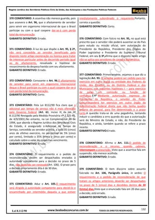 132
Regime Jurídico dos Servidores Públicos Civis da União, das Autarquias e das Fundações Públicas Federais
www.beabadoconcurso.com.brLei 8.112/90 TODOS OS DIREITOS RESERVADOS.
370 COMENTÁRIO: A assertiva não merece guarida, pois
que assevera o Art. 96, que o afastamento de servidor
para servir em organismo internacional de que o Brasil
participe ou com o qual coopere dar-se-á com perda
total da remuneração.
GABARITO DEFINITIVO: Errado.
371 COMENTÁRIO: À luz do que dispõe o Art. 95, § 2º,
não será concedida ao servidor beneficiado pelo
disposto neste artigo exoneração ou licença para tratar
de interesse particular antes de decorrido período igual
ao do afastamento, ressalvada a hipótese de
ressarcimento da despesa havida com seu afastamento.
GABARITO DEFINITIVO: Errado.
372 COMENTÁRIO: Consoante o Art. 96.O afastamento
de servidor para servir em organismo internacional
deque o Brasil participe ou com o qual coopere dar-se-á
com perda total da remuneração.
GABARITO DEFINITIVO: Certo.
373 COMENTÁRIO: Pela Lei 8112/90 fica claro que o
adicional por tempo de serviço não é mais oferecido
pelo Governo Federal (Art. 61, inciso III da Lei nº
8.112/90 Revogado pela Medida Provisória nº 2.225-45,
de 4/9/2001).No entanto, na Lei Complementar 46 de
1994, que aborda o Regime Jurídico dos Servidores Civis
do Estado, é assegurado o Adicional de Tempo de
Serviço, concedido ao servidor público, a cada 05 (cinco)
anos de efetivo exercício, no percentual de 5% (cinco
por cento), limitado a 35% (trinta e cinco por cento) e
calculado sobre o valor do respectivo vencimento.
GABARITO DEFINITIVO: Errado.
374 COMENTÁRIO: O requerimento e o pedido de
reconsideração devem ser despachados enviados à
autoridade competente para a decisão no prazo de 5
dias, não podendo ser renovado(Art. 106). O prazo para
a decisão propriamente dita é de 30 dias.
GABARITO DEFINITIVO: Errado.
375 COMENTÁRIO: Aduz o Art. 105.O requerimento
será dirigido à autoridade competente para decidi-lo e
encaminhado por intermédio daquela a que estiver
imediatamente subordinado o requerente.Portanto,
correta a questão.
GABARITO DEFINITIVO: Certo.
376 COMENTÁRIO: Com fulcro no Art. 95, no qual está
prescrito que o servidor não poderá ausentar-se do País
para estudo ou missão oficial, sem autorização do
Presidente da República, Presidente dos Órgãos do
Poder Legislativo e Presidente do Supremo Tribunal
Federal, em seu § 3º,afirma que o disposto neste artigo
não se aplica aos servidores de carreira diplomática.
GABARITO DEFINITIVO: Errado.
377 COMENTÁRIO: Primeiramente, vejamos o que diz a
legislação:Art. 93. O servidor poderá ser cedido para ter
exercício em outro órgão ou entidade dos Poderes da
União, dos Estados, ou do Distrito Federal e dos
Municípios, nas seguintes hipóteses: I – para exercício
de cargo em comissão ou função de
confiança; § 4o
Mediante autorização expressa do
Presidente da República, o servidor do Poder
Executivopoderá ter exercício em outro órgão da
Administração Federal direta que não tenha quadro
próprio de pessoal, para fim determinado e a prazo
certo.A questão trata-se de uma pegadinha, tentando
induzir o candidato a erro quando diz que a autorização
será do Ministro de Estado, e não, do Presidente da
República, e ainda, também quando se refere a prazo
incerto.
GABARITO DEFINITIVO:Errado.
378 COMENTÁRIO: Afirma o Art. 111.O pedido de
reconsideração e o recurso, quando cabíveis,
interrompem a prescrição. Visto que a assertiva fala em
suspensão, não merece acolhida.
GABARITO DEFINITIVO: Errado.
379 COMENTÁRIO: O item discorre sobre assunto
fulcrado no Art. 106, Parágrafo único, in verbis: O
requerimento e o pedido de reconsideração de que
tratam os artigos anteriores deverão ser despachados
no prazo de 5 (cinco) dias e decididos dentro de 30
(trinta) dias.Visto que o enunciado fala em 20 dias para
a decisão, está errado.
GABARITO DEFINITIVO: Errado.
 